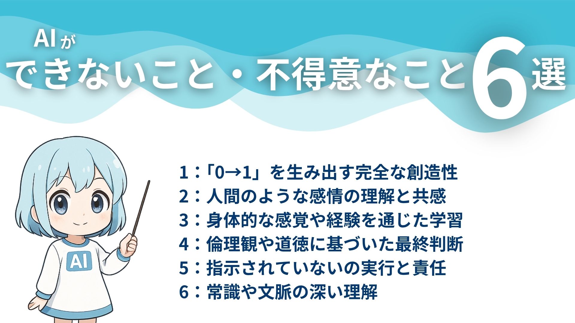AIができないこと・不得意なこと6選
1：「0→1」を生み出す完全な創造性
2：人間のような感情の理解と共感
3：身体的な感覚や経験を通じた学習
4：倫理観や道徳に基づいた最終判断
5：指示されていないことの実行と責任
6：常識や文脈の深い理解
