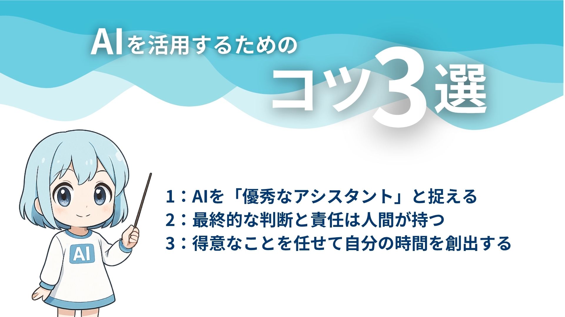 AIを活用するためのコツ3選
1：AIを「優秀なアシスタント」と捉える
2：最終的な判断と責任は人間が持つ
3：得意なことを任せて自分の時間を創出する
