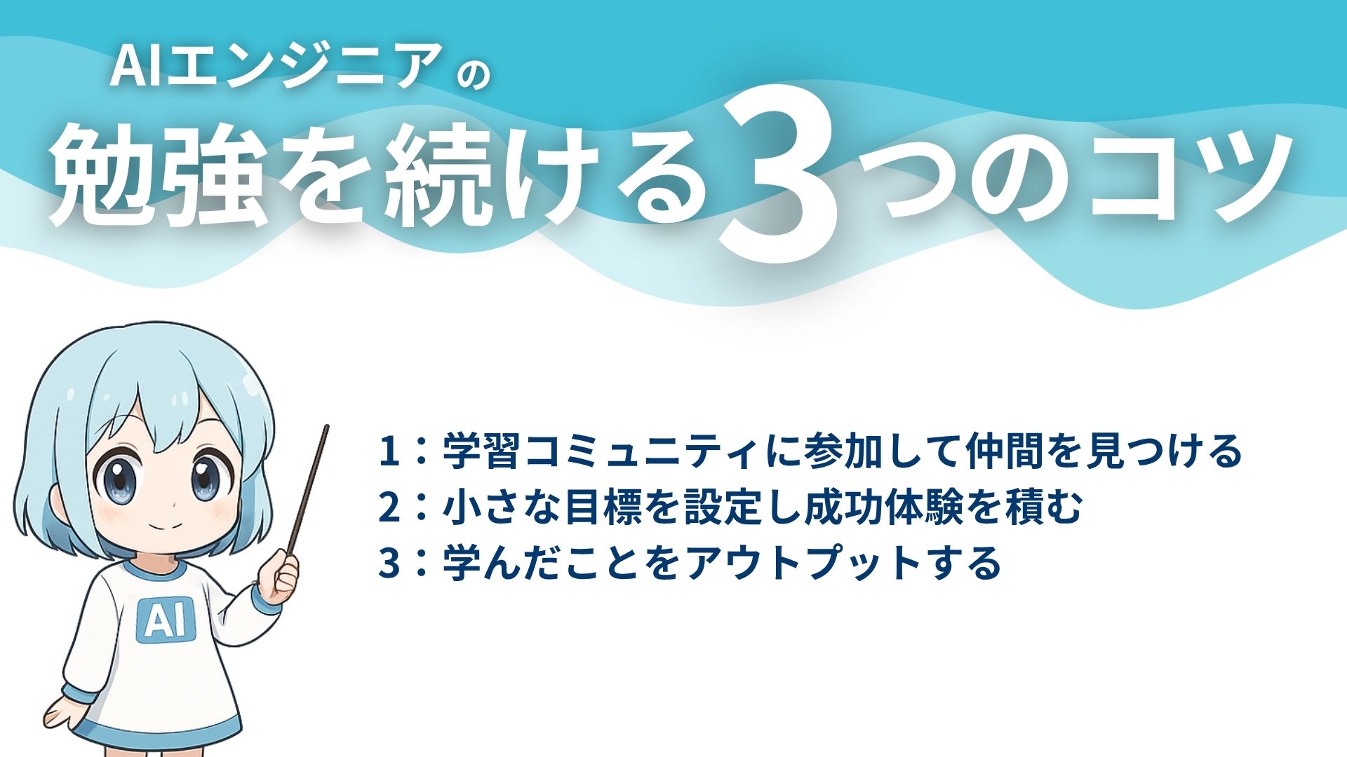 AIエンジニアの勉強を続ける3つのコツ
1：学習コミュニティに参加して仲間を見つける
2：小さな目標を設定し成功体験を積む
3：学んだことをアウトプットする