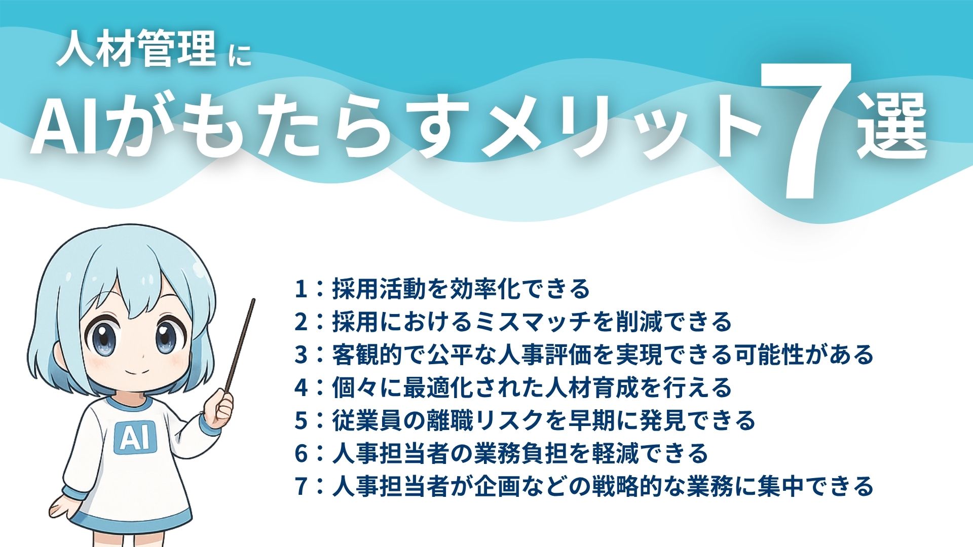 人材管理にAIがもたらすメリット7選
1：採用活動を効率化できる
2：採用におけるミスマッチを削減できる
3：客観的で公平な人事評価を実現できる可能性がある
4：個々に最適化された人材育成を行える
5：従業員の離職リスクを早期に発見できる
6：人事担当者の業務負担を軽減できる
7：人事担当者が企画などの戦略的な業務に集中できる