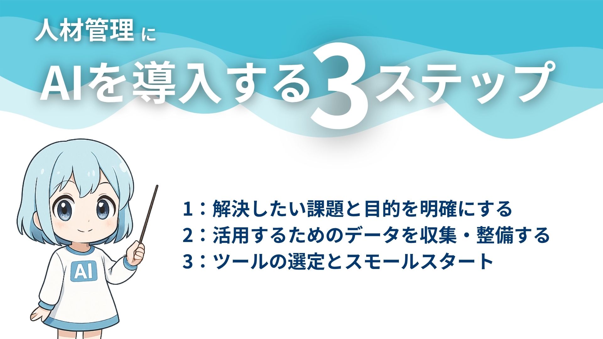 人材管理にAIを導入する3ステップ
1：解決したい課題と目的を明確にする
2：活用するためのデータを収集・整備する
3：ツールの選定とスモールスタート