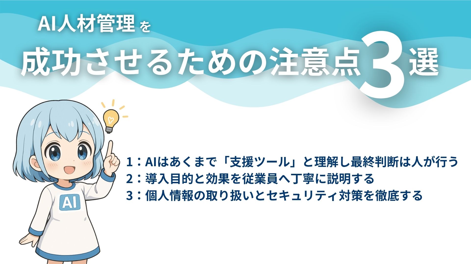 AI人材管理を成功させるための注意点3選
1：AIはあくまで「支援ツール」と理解し最終判断は人が行う
2：導入目的と効果を従業員へ丁寧に説明する
3：個人情報の取り扱いとセキュリティ対策を徹底する