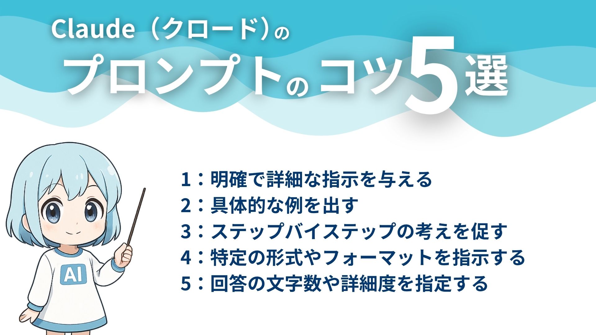 Claude（クロード）のプロンプトのコツ5選
1：明確で詳細な指示を与える
2：具体的な例を出す
3：ステップバイステップの考えを促す
4：特定の形式やフォーマットを指示する
5：回答の文字数や詳細度を指定する