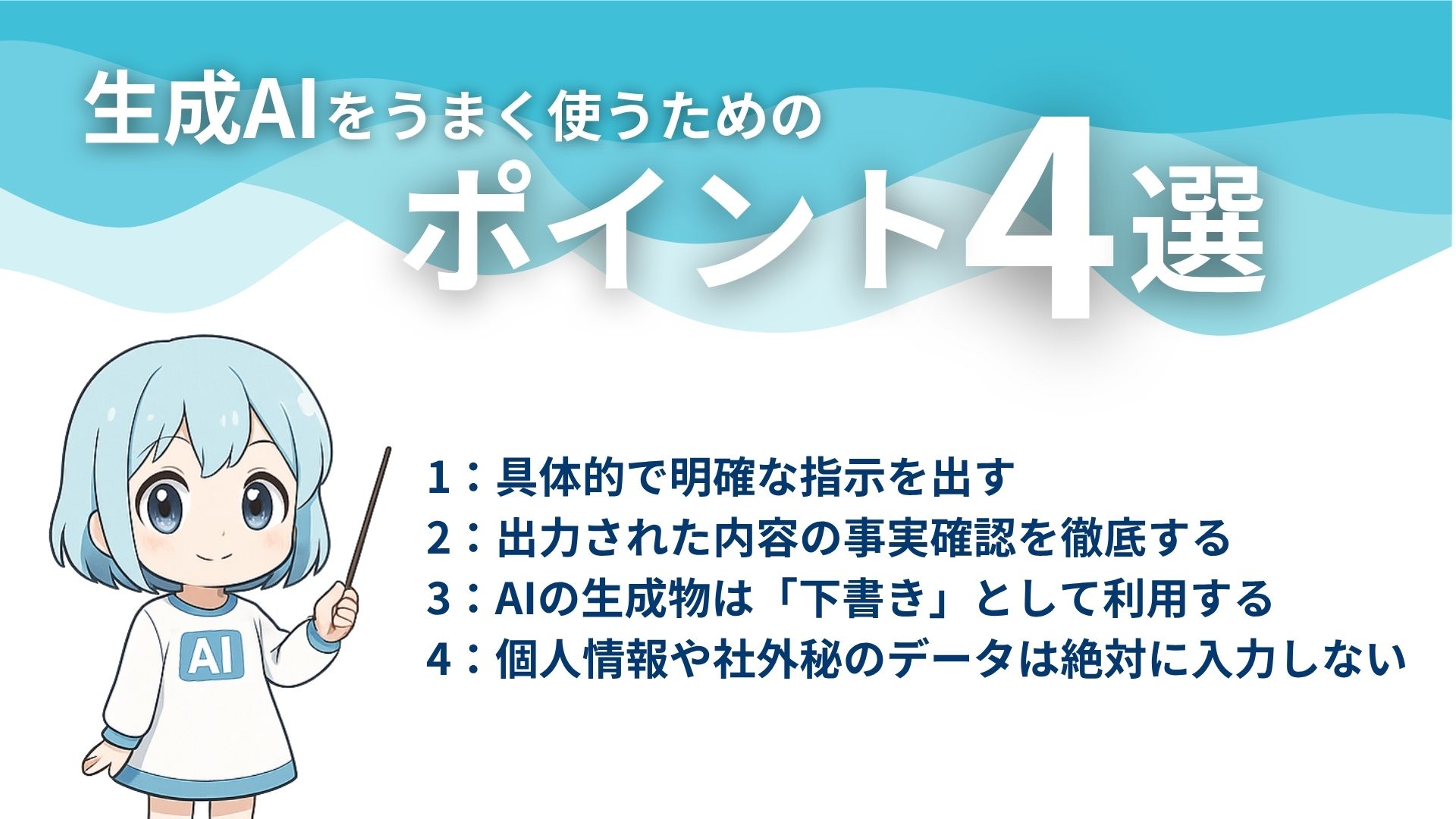 生成AIをうまく使うためのポイント4選
1：具体的で明確な指示を出す
2：出力された内容の事実確認を徹底する
3：AIの生成物は「下書き」として利用する
4：個人情報や社外秘のデータは絶対に入力しない