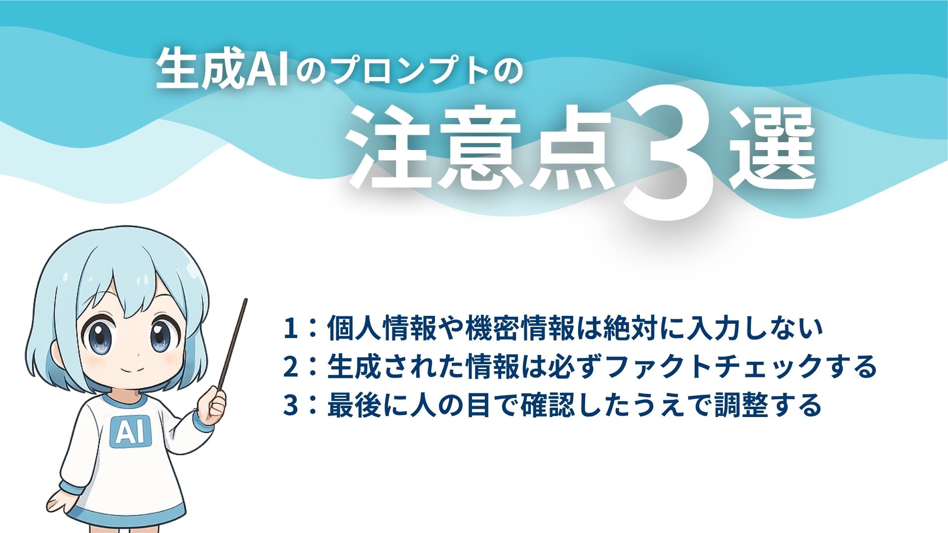 生成AIのプロンプトの注意点3選
1：個人情報や機密情報や絶対に入力しない
2：生成された情報は必ずファクトチェックする
3：最後に人の目で確認したうえで調整する