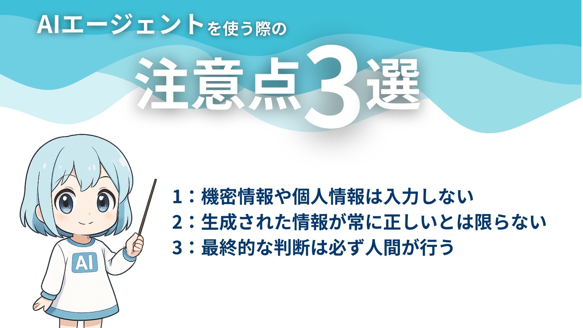 AIエージェントを使う際の注意点3選
1：機密情報や個人情報は入力しない
2：生成された情報が常に正しいとは限らない
3：最終的な判断は必ず人間が行う