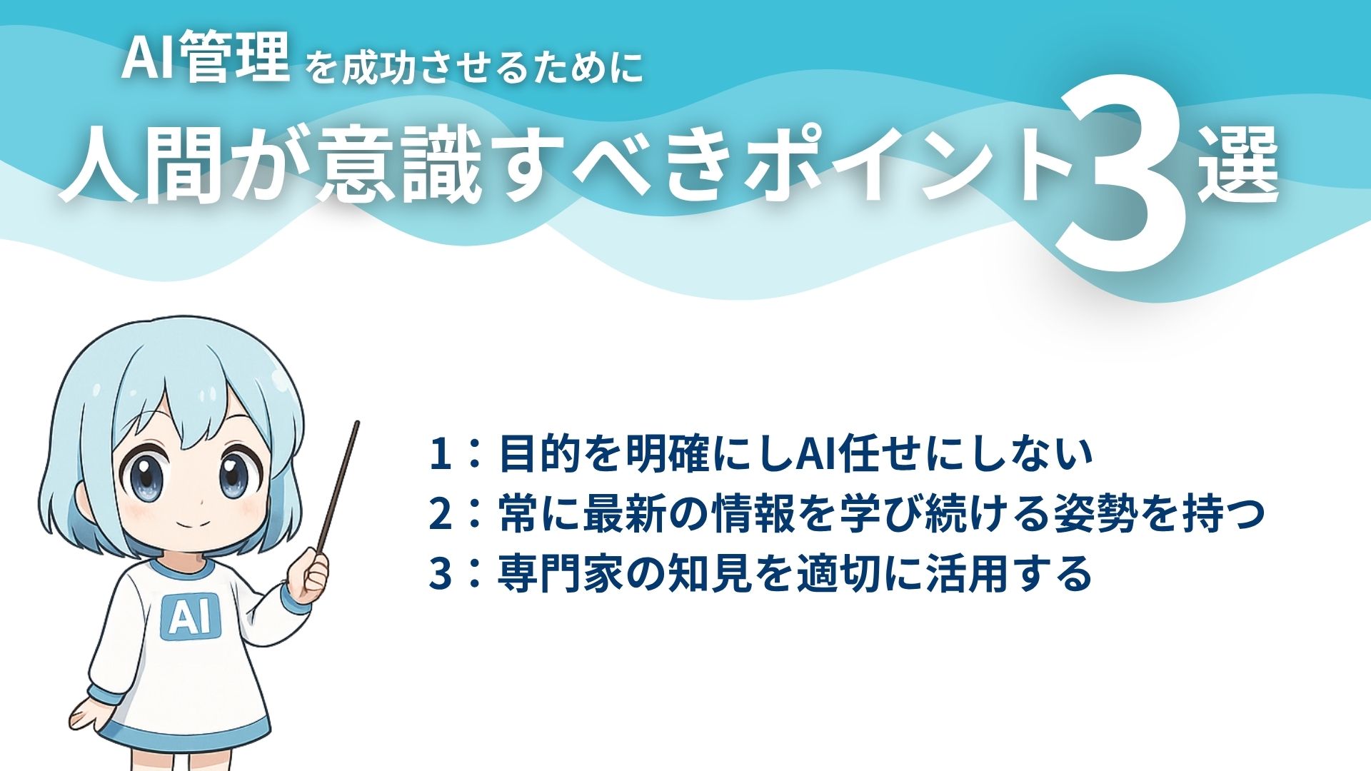 AI管理を成功させるために人間が意識すべきポイント3選
1：目的を明確にしAI任せにしない
2：常に最新の情報を学び続ける姿勢を持つ
3：専門家の知見を適切に活用する