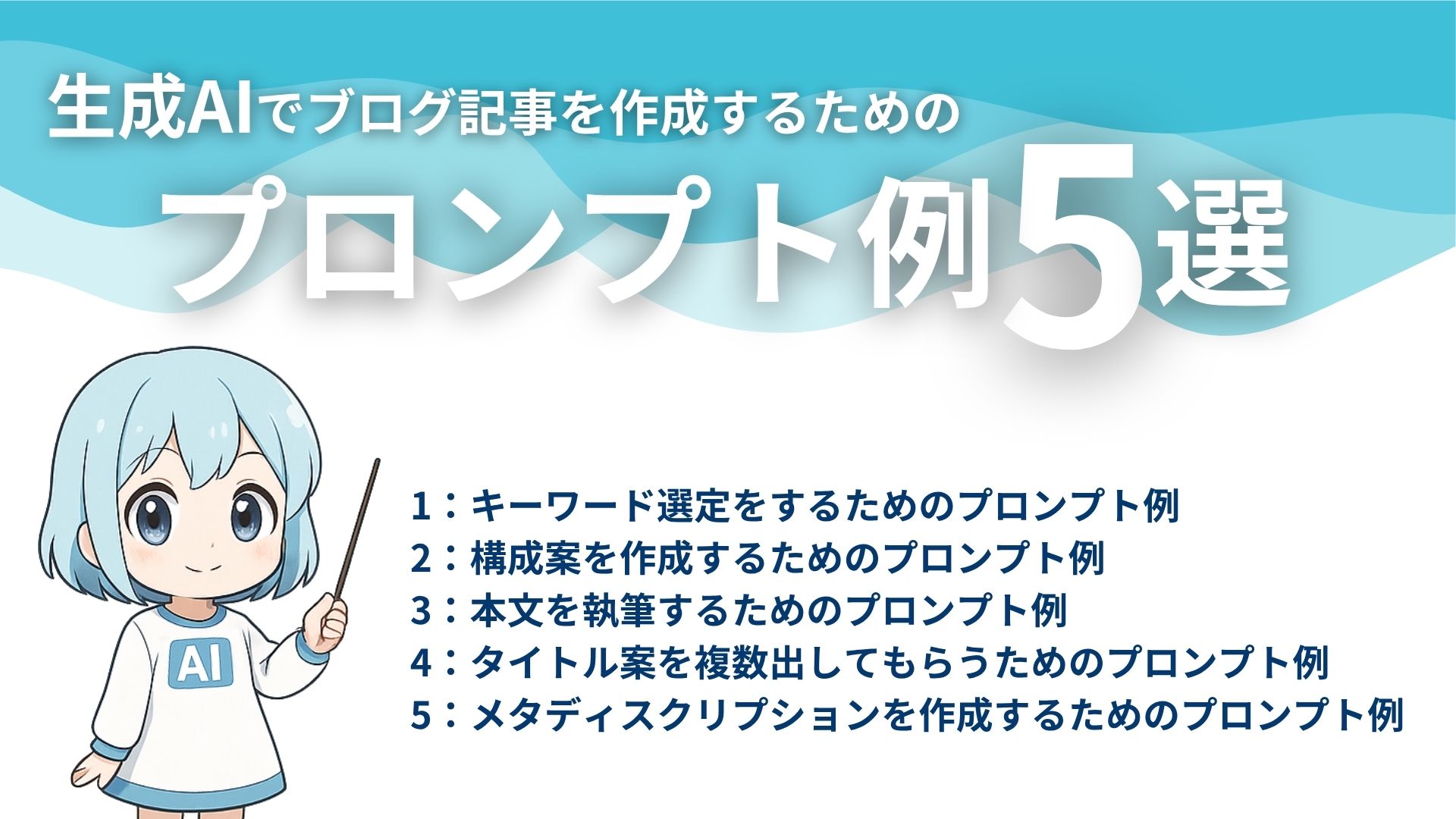 生成AIでブログ記事を作成するためのプロンプト例5選
1：キーワード選定をするためのプロンプト例
2：構成案を作成するためのプロンプト例
3：本文を執筆するためのプロンプト例
4：タイトル案を複数出してもらうためのプロンプト例
5：メタディスクリプションを作成するためのプロンプト例