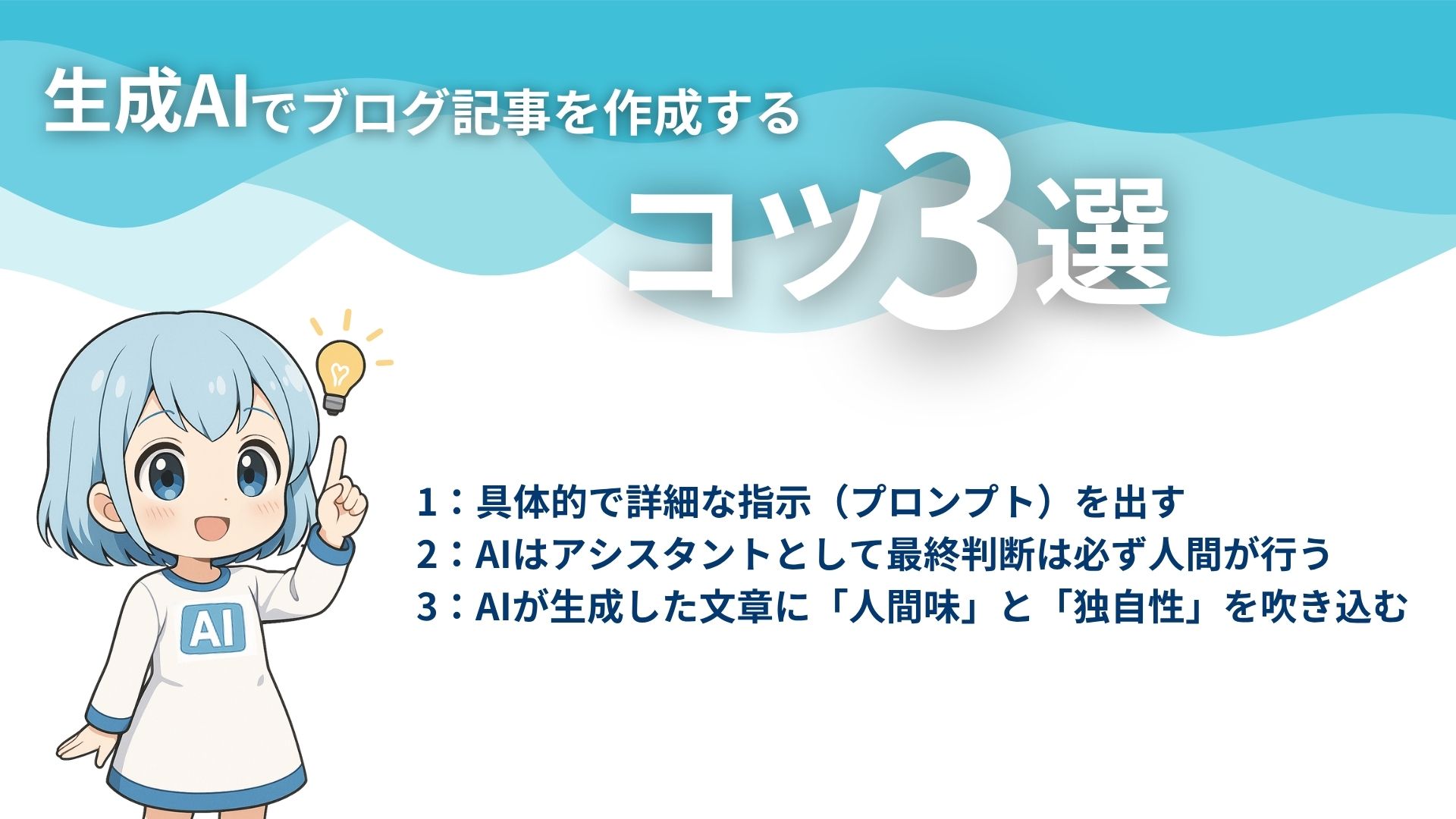 生成AIでブログ記事を作成するコツ3選
1：具体的で詳細な指示（プロンプト）を出す
2：AIはアシスタントとして最終判断は必ず人間が行う
3：AIが生成した文章に「人間味」と「独自性」を吹き込む