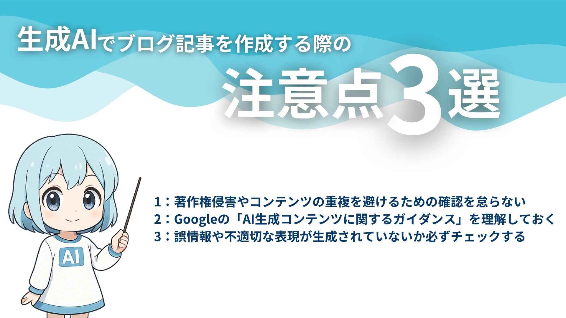 生成AIでブログ記事を作成する際の注意点3選
1：著作権侵害やコンテンツの重複を避けるための確認を怠らない
2：Googleの「AI生成コンテンツに関するガイダンス」を理解しておく
3：誤情報や不適切な表現が生成されていないか必ずチェックする