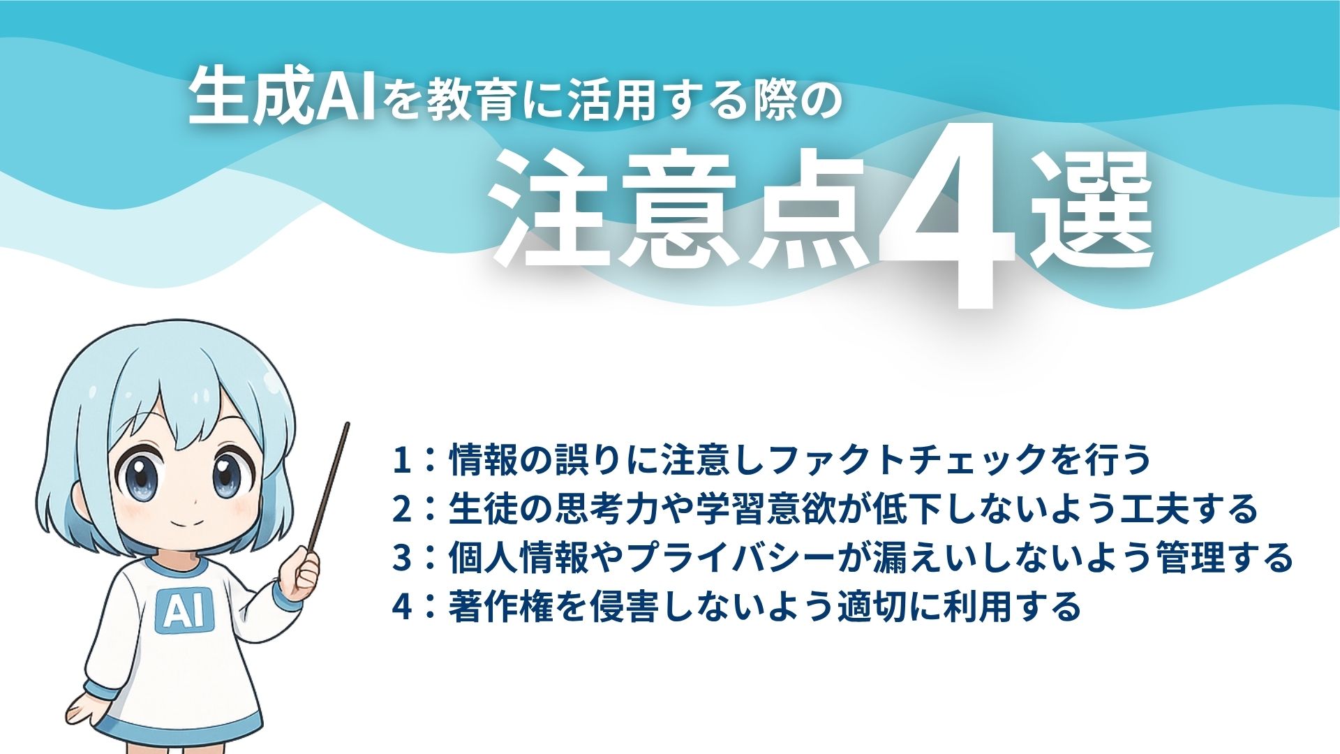 生成AIを教育に活用する際の注意点4選
1：情報の誤りに注意しファクトチェックを行う
2：生徒の思考力や学習意欲が低下しないよう工夫する
3：個人情報やプライバシーが漏えいしないよう管理する
4：著作権を侵害しないよう適切に利用する