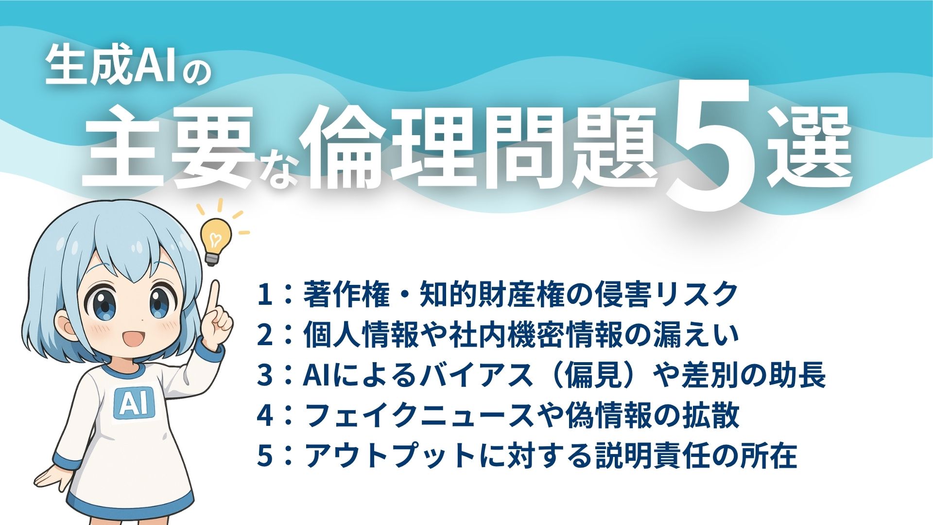 生成AIの主要な倫理問題5選
1：著作権・知的財産権の侵害リスク
2：個人情報や社内機密情報の漏えい
3：AIによるバイアス（偏見）や差別の助長
4：フェイクニュースや偽情報の拡散
5：アウトプットに対する説明責任の所在