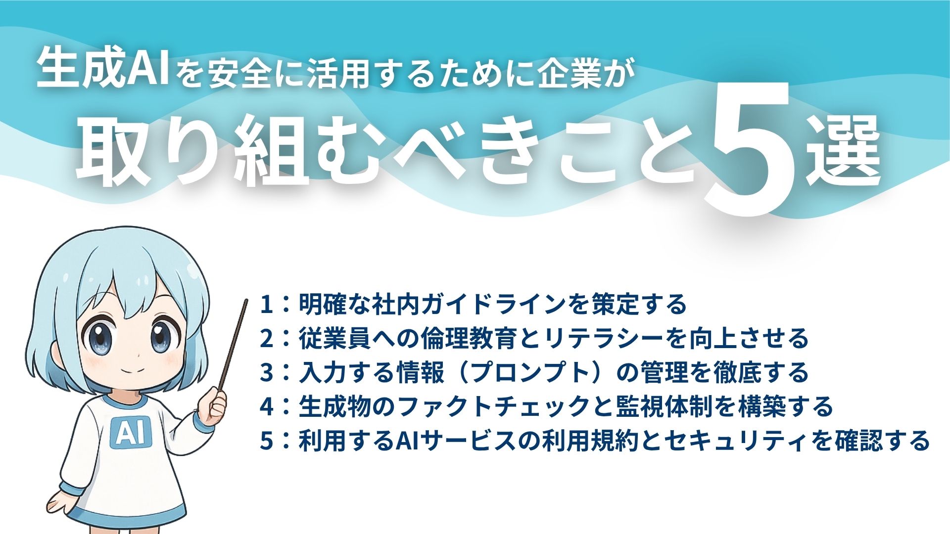 生成AIを安全に活用するために企業が取り組むべきこと5選
1：明確な社内ガイドラインを策定する
2：従業員への倫理教育とリテラシーを向上させる
3：入力する情報（プロンプト）の管理を徹底する
4：生成物のファクトチェックと管理体制を構築する
5：利用するAIサービスの利用規約とセキュリティを確認する
