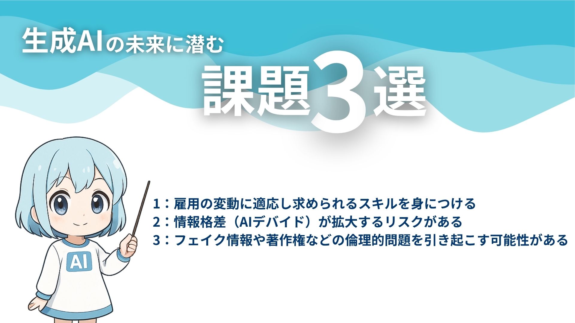 生成AIの未来に潜む課題3選
1：雇用の変動に適応し求められるスキルを身につける
2：情報格差（AIデバイド）が拡大するリスクがある
3：フェイク情報や著作権などの倫理的問題を引き起こす可能性がある