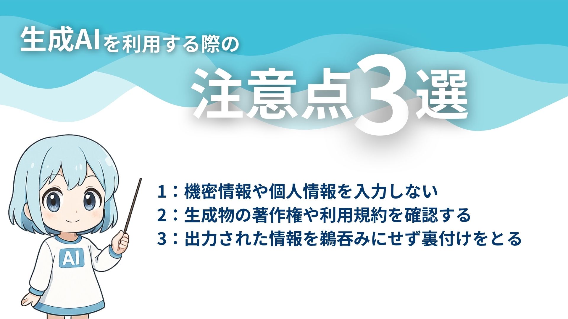 生成AIを利用する際の注意点3選
1：機密情報や個人情報を入力しない
2：生成物の著作権や利用規約を確認する
3：出力された情報を鵜呑みにせず裏付けをとる