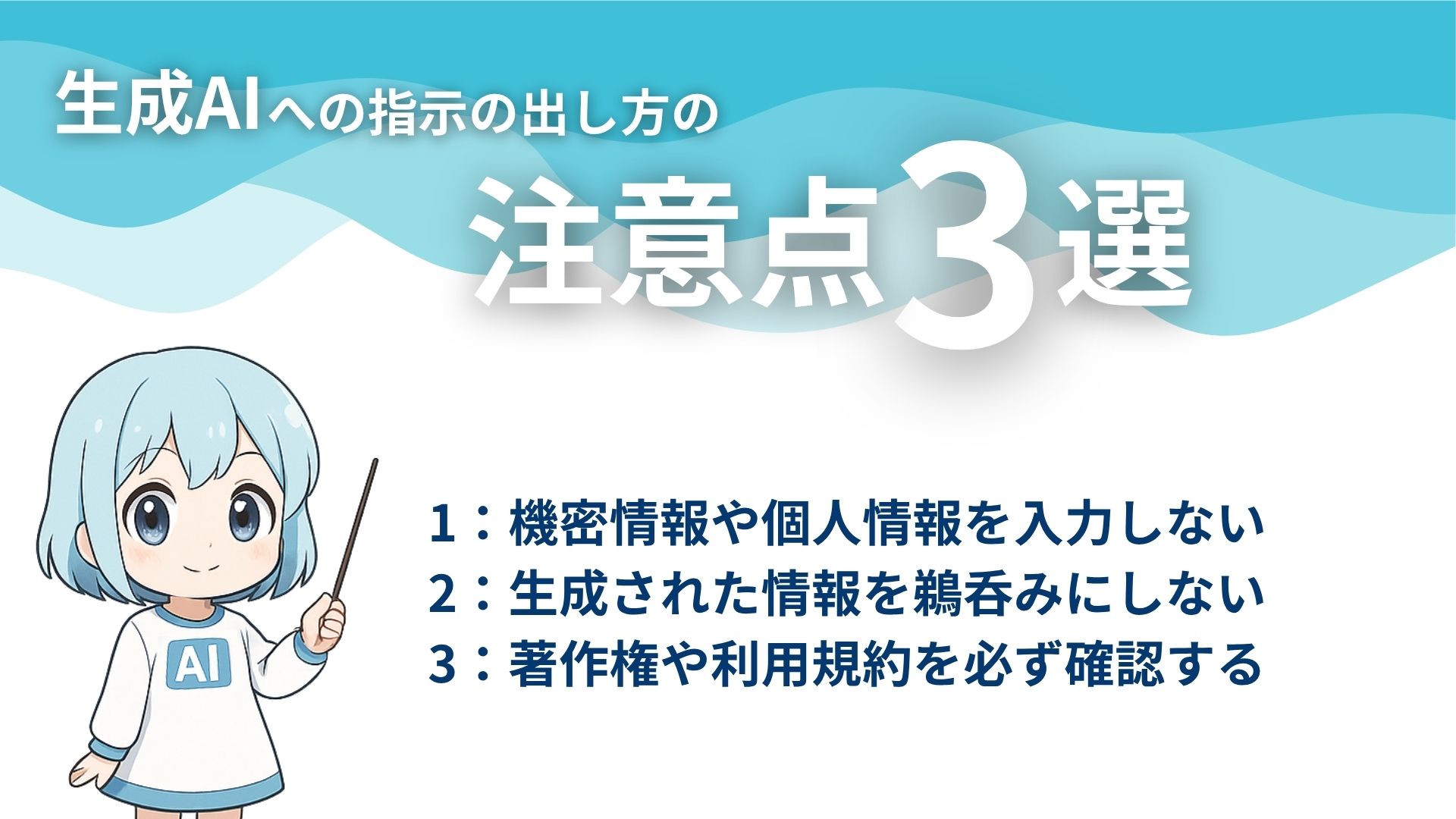 生成AIへの指示の出し方の注意点3選
1：機密情報や個人情報を入力しない
2：生成された情報を鵜呑みにしない
3：著作権や利用規約を必ず確認する