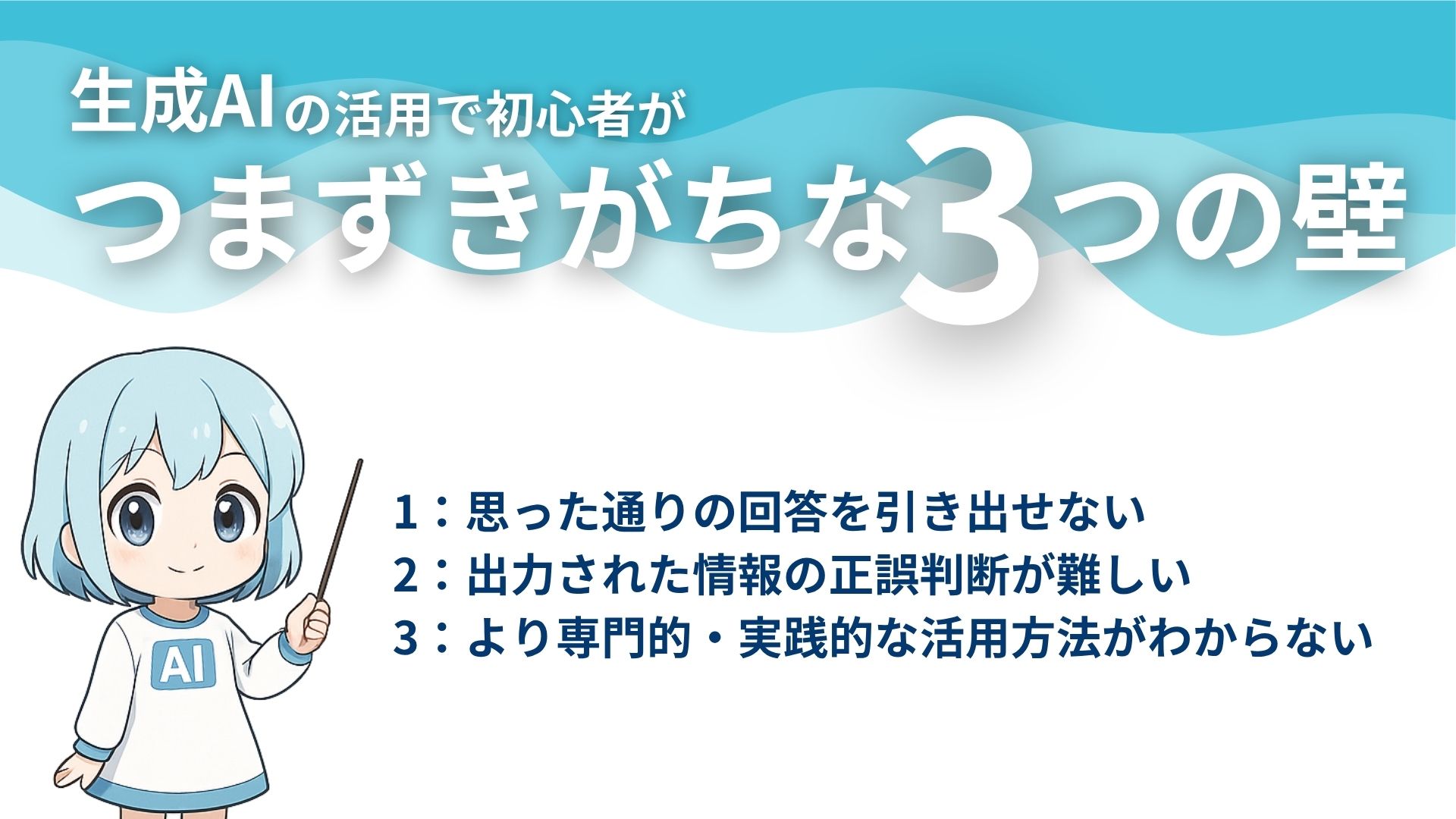 生成AIの活用で初心者がつまずきがちな3つの壁
1：思った通りの回答を引き出せない
2：出力された情報の正誤判断が難しい
3：より専門的・実践的な活用方法がわからない