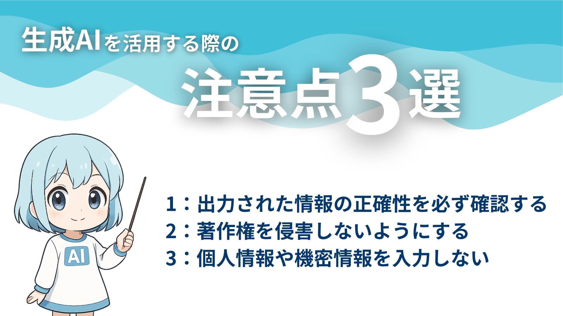 生成AIを活用する際の注意点3選
1：出力された情報の正確性を必ず確認する
2：著作権を侵害しないようにする
3：個人情報や機密情報を入力しない
