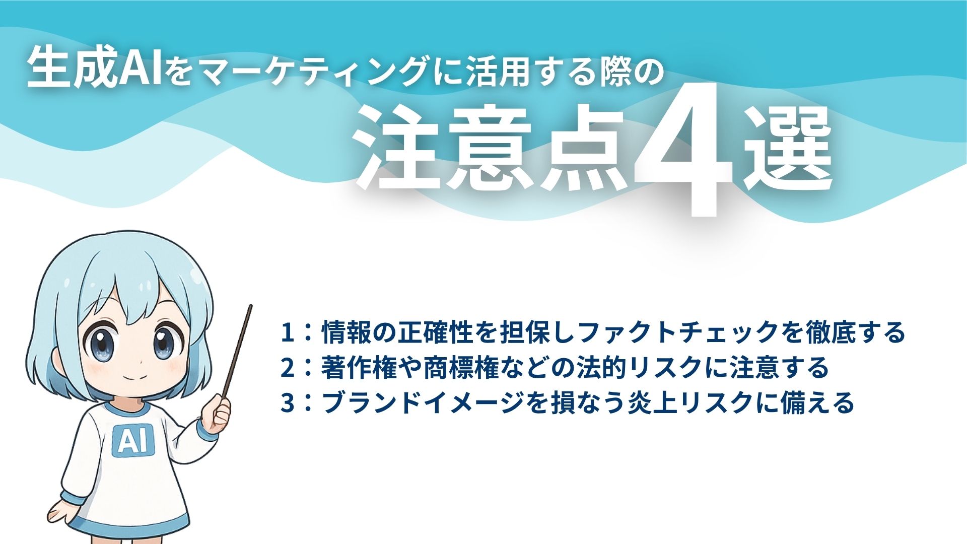 生成AIをマーケティングに活用する際の注意点4選
1：情報の正確性を担保しファクトチェックを徹底する
2：著作権や商標権などの法的リスクに注意する
3：ブランドイメージを損なう炎上リスクに備える