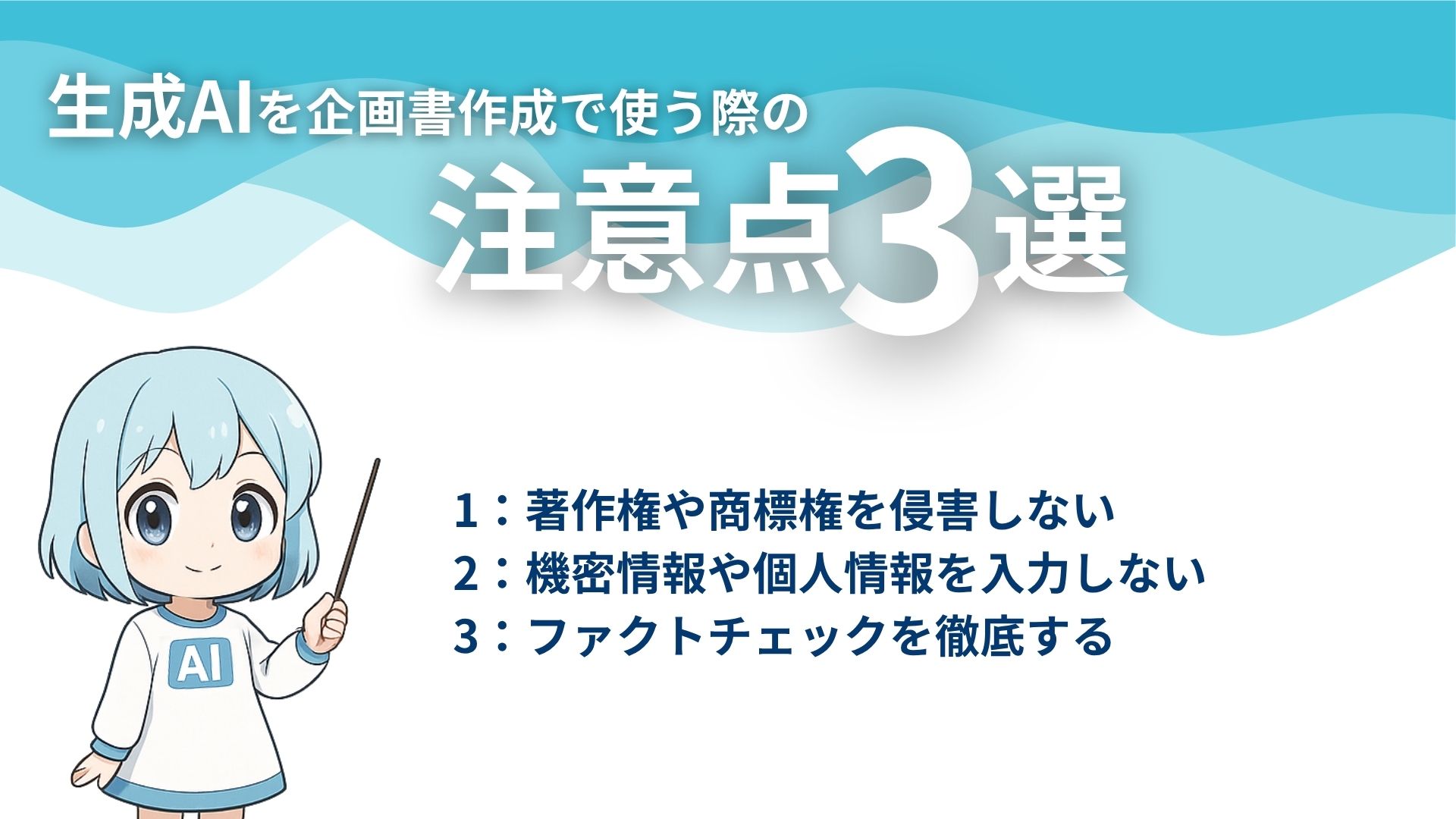 生成AIを企画書作成で使う際の注意点3選
1：著作権や商標権を侵害しない
2：機密情報や個人情報を入力しない
3：ファクトチェックを徹底する