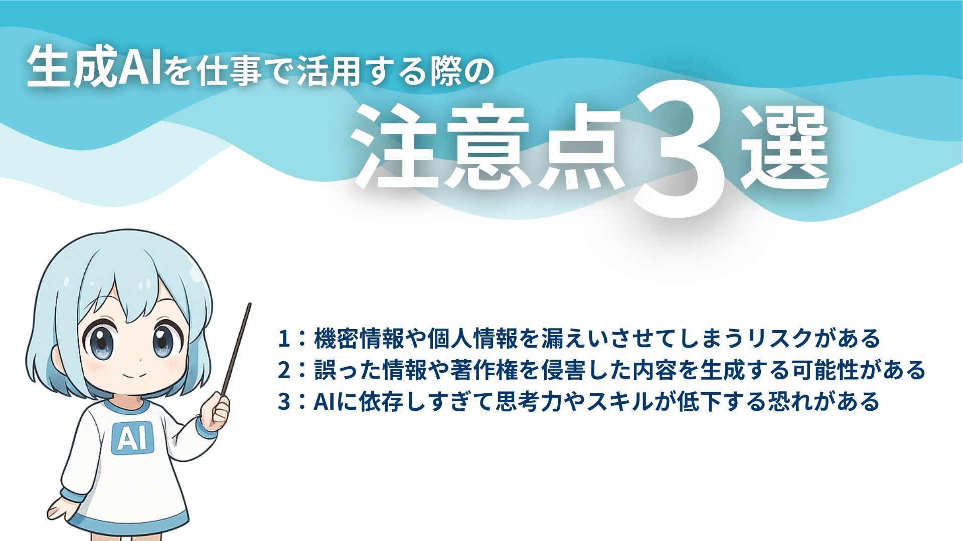 生成AIを仕事で活用する際の注意点3選
1：機密情報や個人情報を漏えいさせてしまうリスクがある
2：誤った情報や著作権を侵害した内容を生成する可能性がある
3：AIに依存しすぎて思考力やスキルが低下する恐れがある