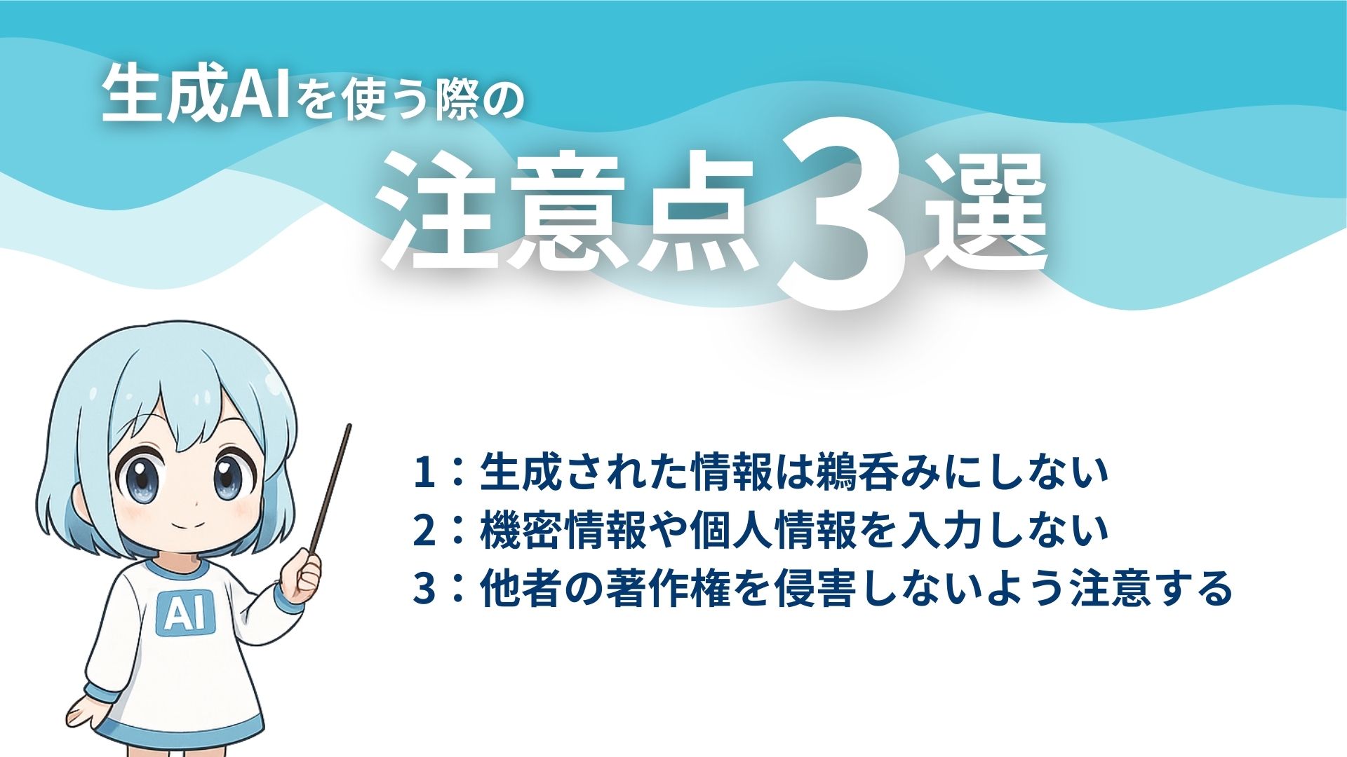 生成AIを使う際の注意点3選
1：生成された情報は鵜呑みにしない
2：機密情報や個人情報を入力しない
3：他者の著作権を侵害しないよう注意する