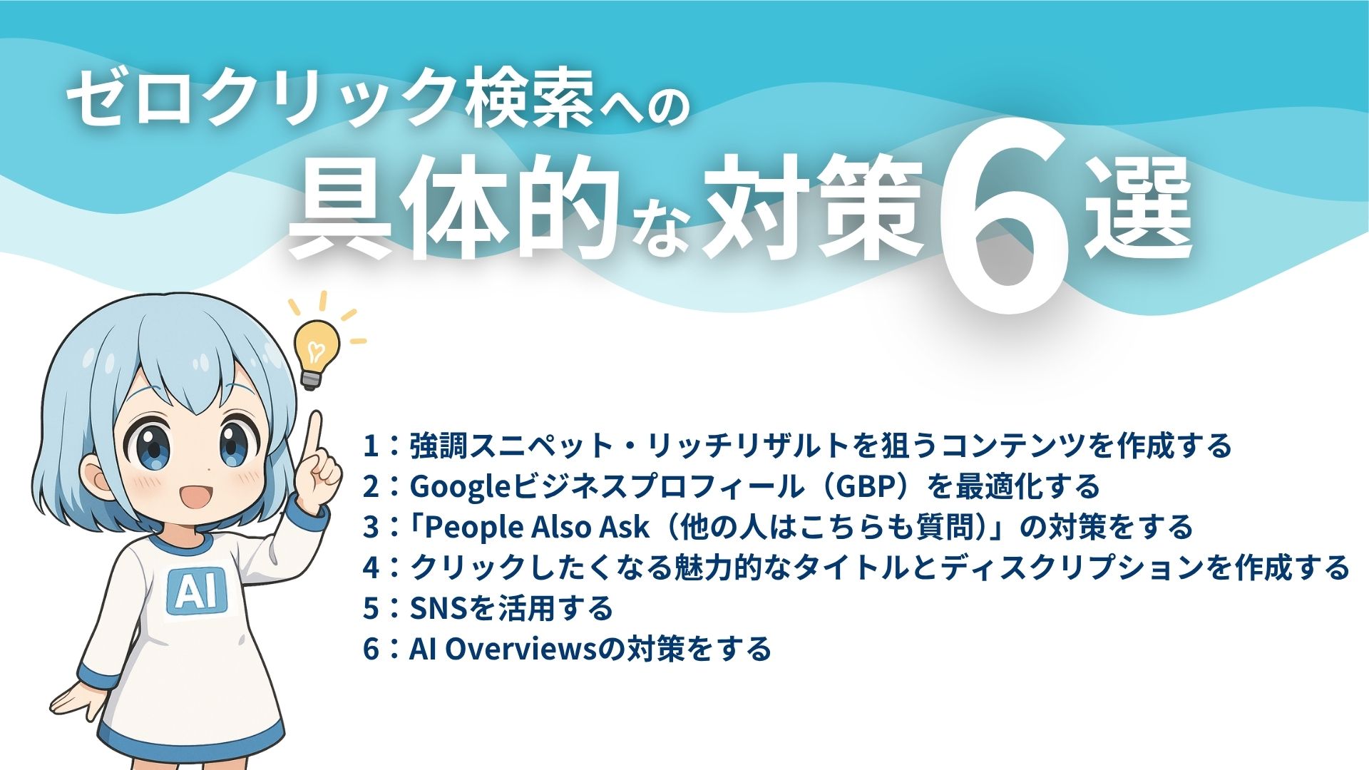 ゼロクリック検索への具体的な対策6選
1：強調スニペット・リッチリザルトを狙うコンテンツを作成する
2：Googleビジネスプロフィール（GBP）を最適化する
3：「People Also Ask（他の人はこちらも質問）」の対策をする
4：クリックしたくなる魅力的なタイトルとディスクリプションを作成する
5：SNSを活用する
6：AI OverViewsの対策をする
