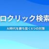 ゼロクリック検索とは？ AI時代を勝ち抜く6つの対策
