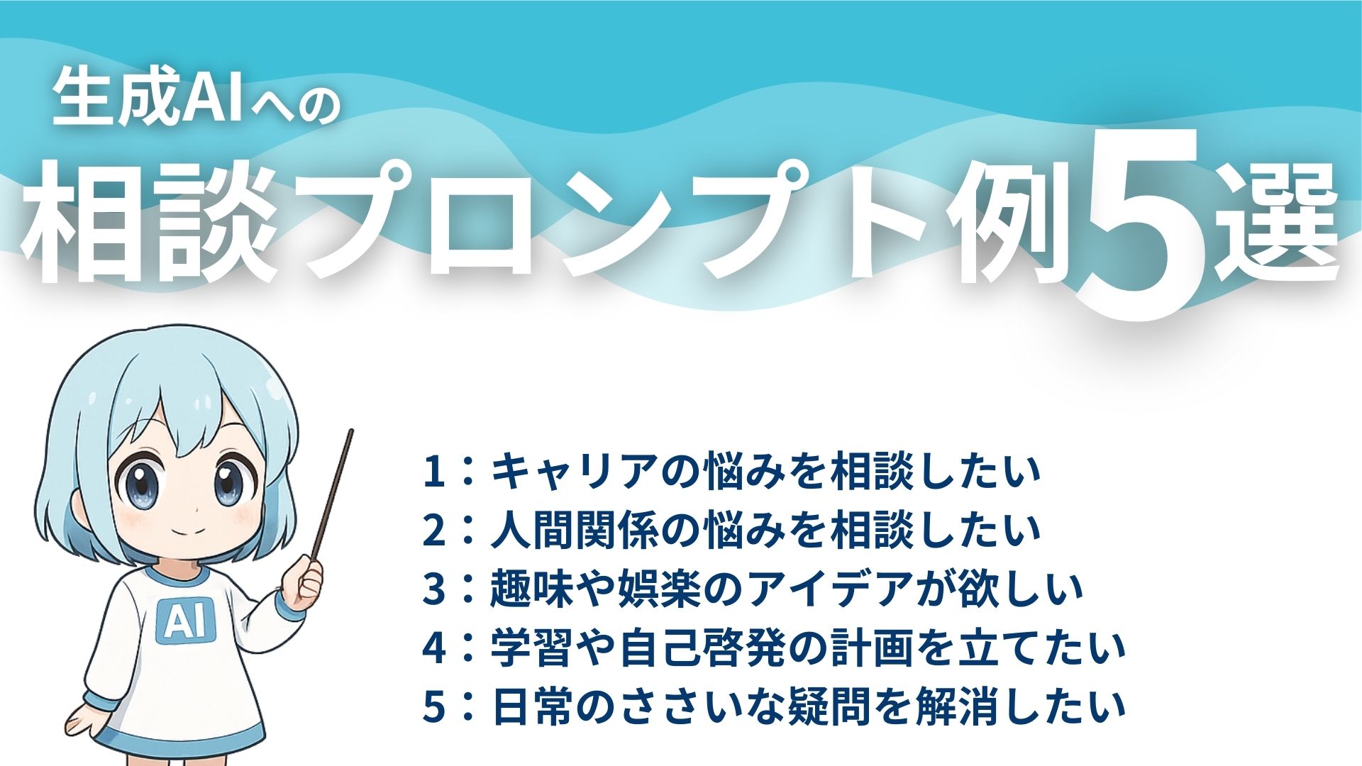 生成AIへの相談プロンプト例5選
1：キャリアの悩みを相談したい
2：人間関係の悩みを相談したい
3：趣味や娯楽のアイデアが欲しい
4：学習や自己啓発の計画を立てたい
5：日常の些細な疑問を解消したい