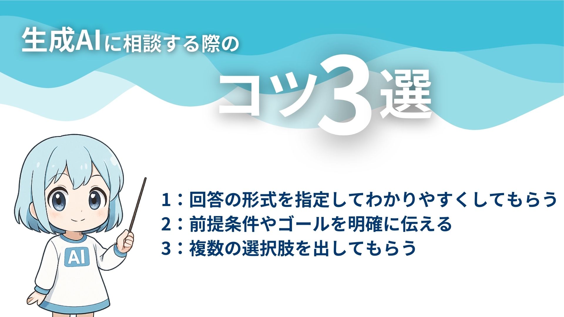 生成AIに相談する際のコツ3選
1：回答の形式を指定してわかりやすくしてもらう
2：前提条件やゴールを明確に伝える
3：複数の選択肢を出してもらう
