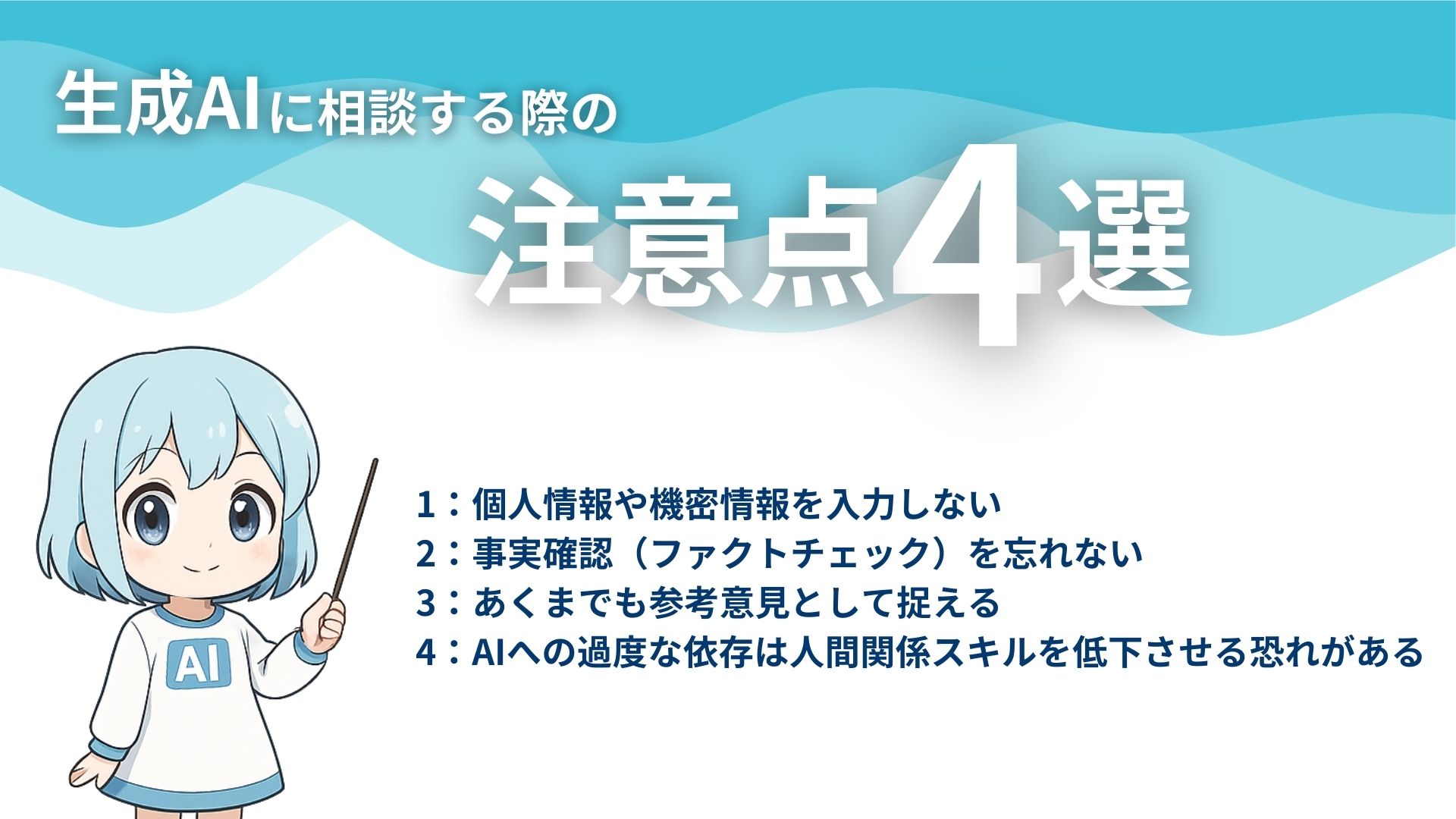 生成AIに相談する際の注意点4選
1：個人情報や機密情報を入力しない
2：事実確認（ファクトチェック）を忘れない
3：あくまでも参考意見として捉える
4：AIへの過度な依存は人間関係スキルを低下させる恐れがある