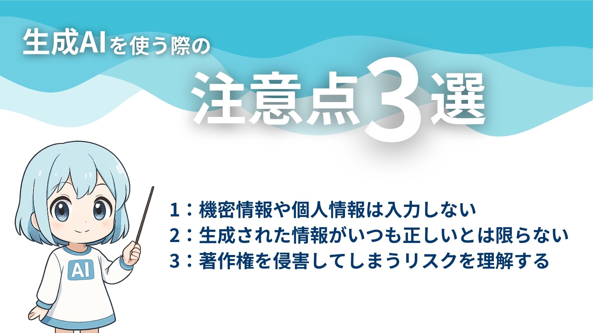 生成AIを使う際の注意点3選
1：機密情報や個人情報や入力しない
2：生成された情報がいつも正しいとは限らない
3：著作権を侵害してしまうリスクを理解する