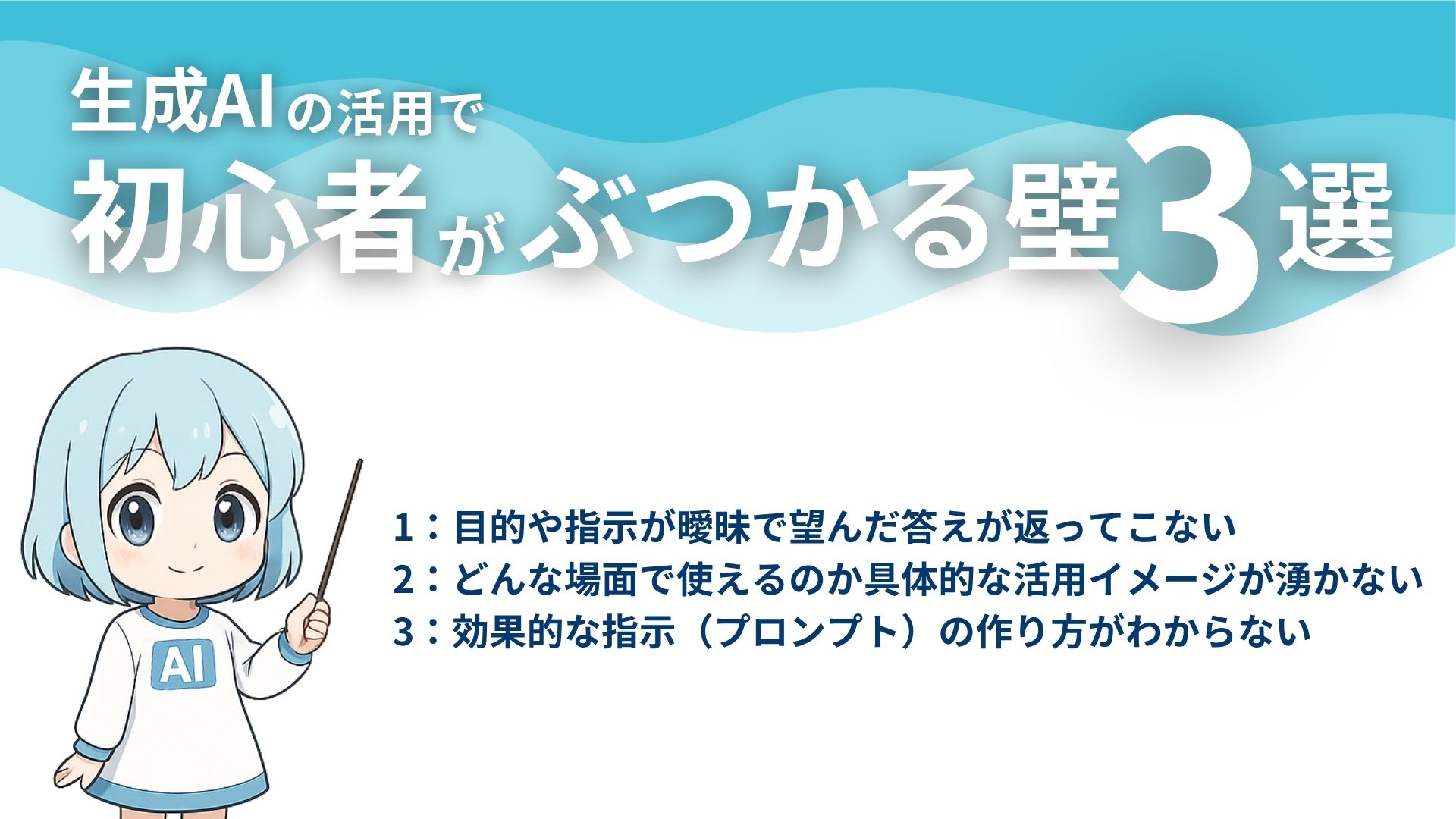生成AIの活用で初心者がぶつかる壁3選
1：目的や指示が曖昧で望んだ答えが返ってこない
2：どんな場面で使えるのか具体的な活用イメージが湧かない
3：効果的な指示（プロンプト）の作り方がわからない