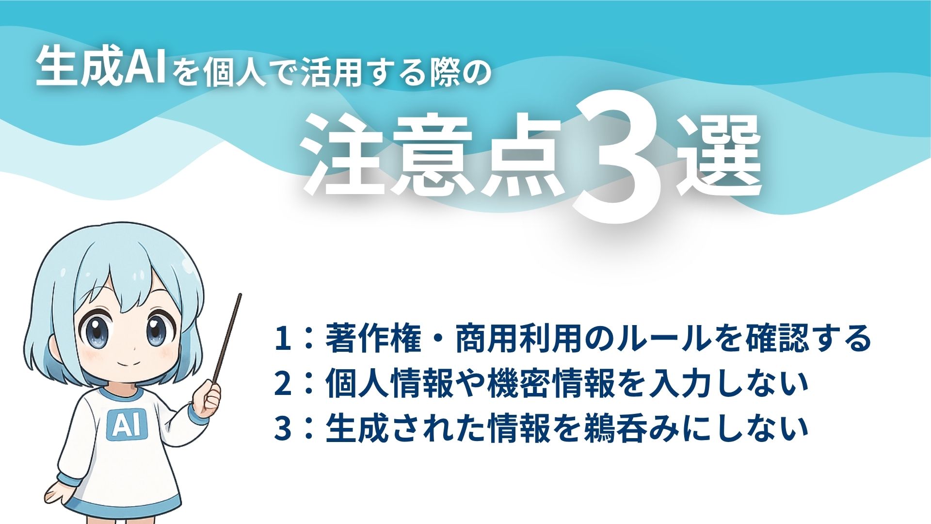 生成AIを個人で活用する際の注意点3選
1：著作権・商用利用のルールを確認する
2：個人情報や機密情報を入力しない
3：生成された情報を鵜呑みにしない