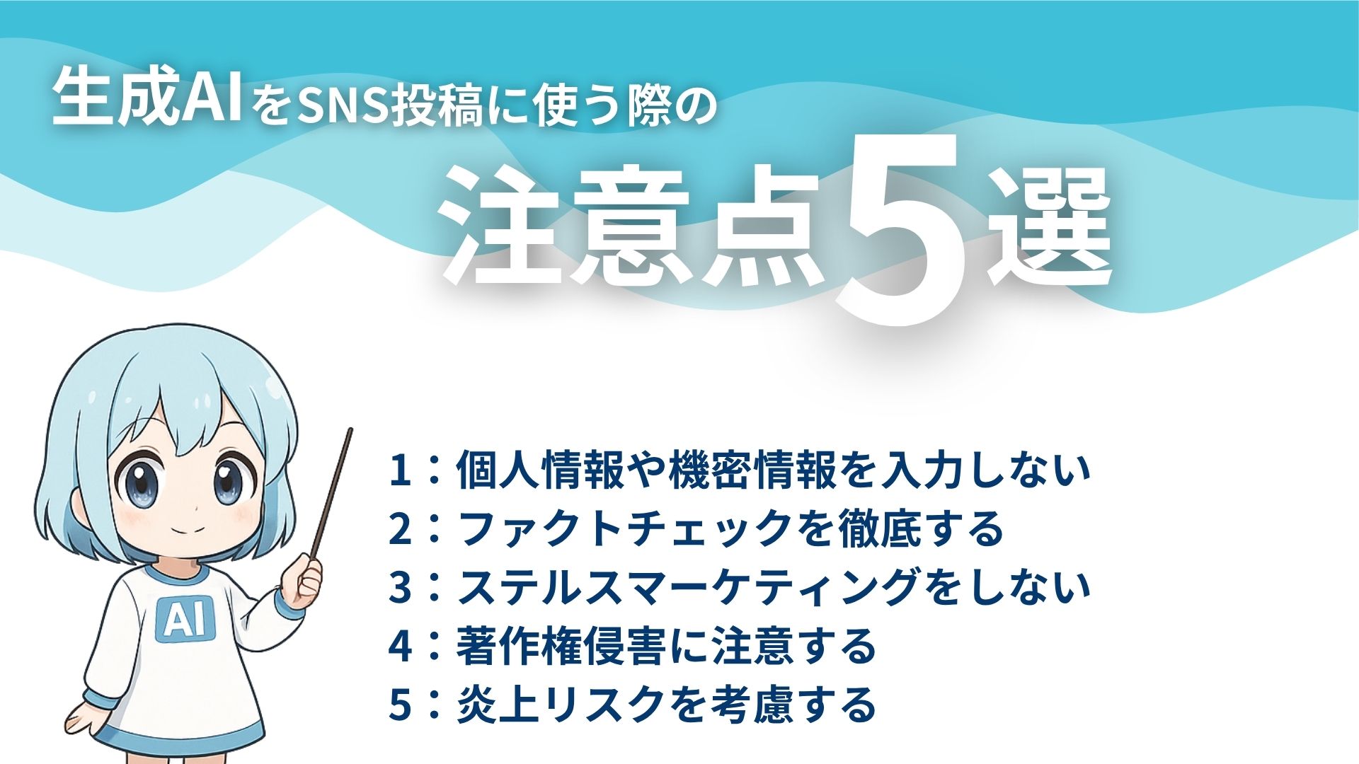 生成AIをSNS投稿に使う際の注意点5選
1：個人情報や機密情報を入力しない
2：ファクトチェックを徹底する
3：ステルスマーケティングをしない
4：著作権侵害に注意する
5：炎上リスクを考慮する