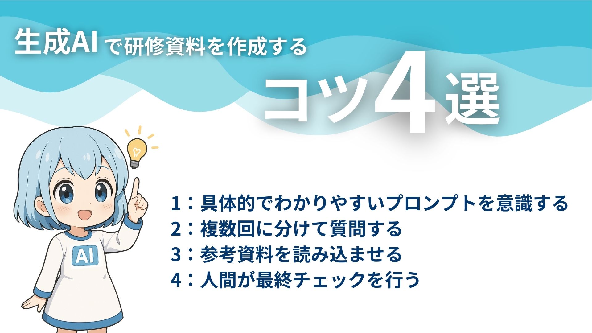 生成AIで研修資料を作成するコツ4選
1：具体的でわかりやすいプロンプトを意識する
2：複数回に分けて質問する
3：参考資料を読み込ませる
4：人間が最終チェックを行う