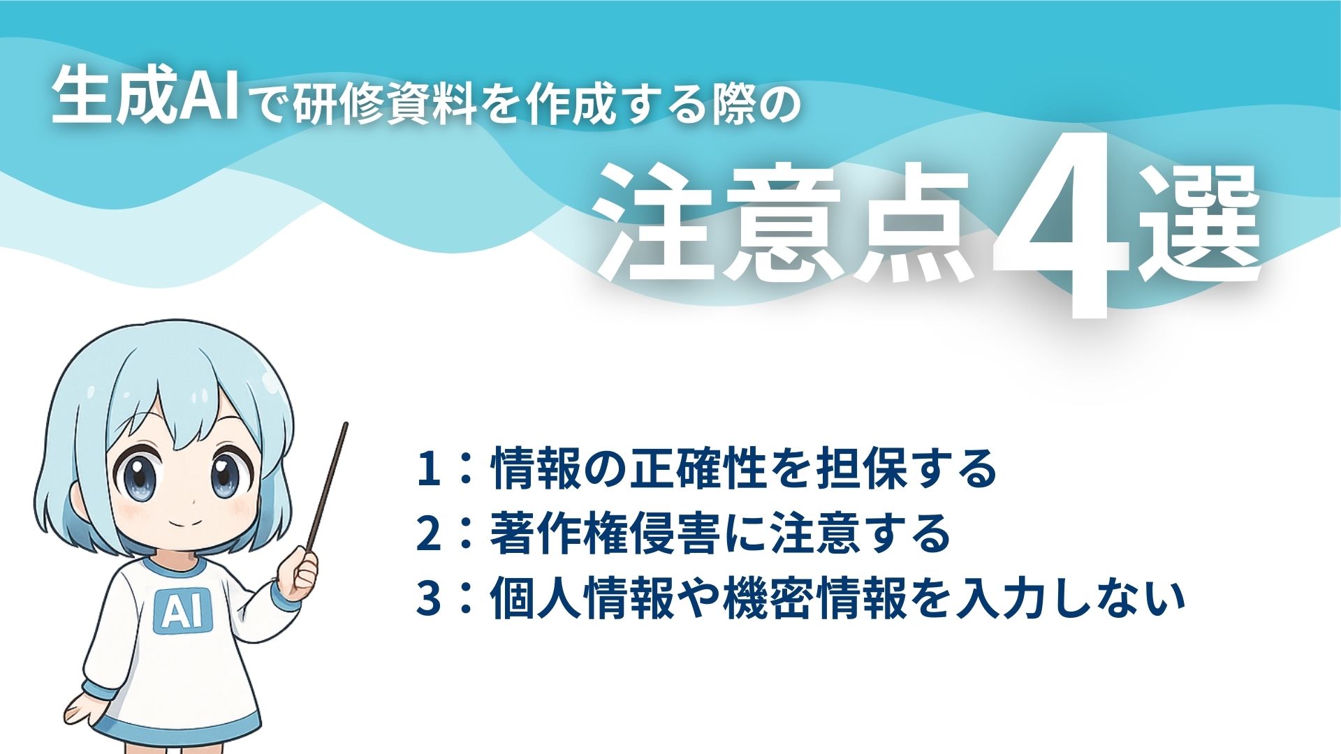 生成AIで研修資料を作成する際の注意点4選
1：情報の正確性を担保する
2：著作権侵害に注意する
3：個人情報や機密情報を入力しない