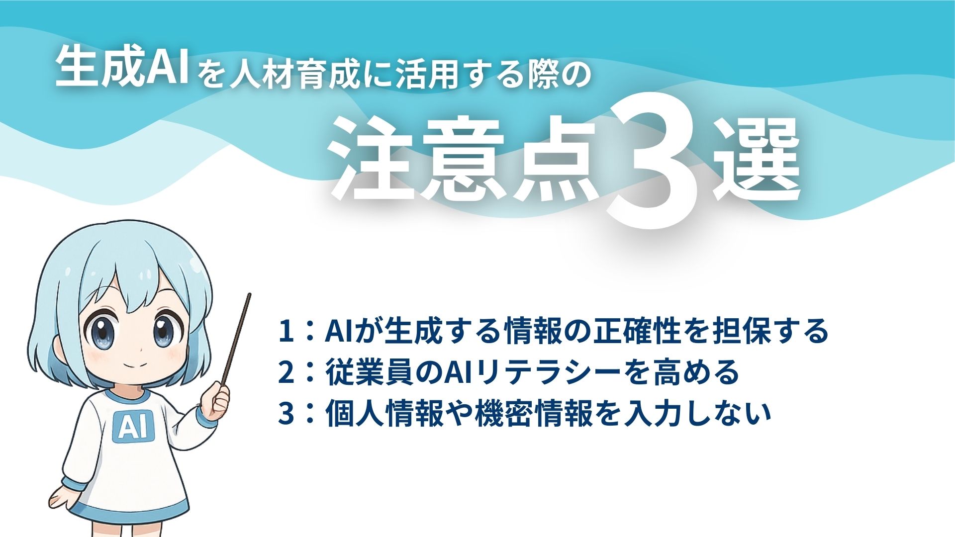 生成AIを人材育成に活用する際の注意点3選
1：AIが生成する情報の正確性を担保する
2：従業員のAIリテラシーを高める
3：個人情報や機密情報を入力しない