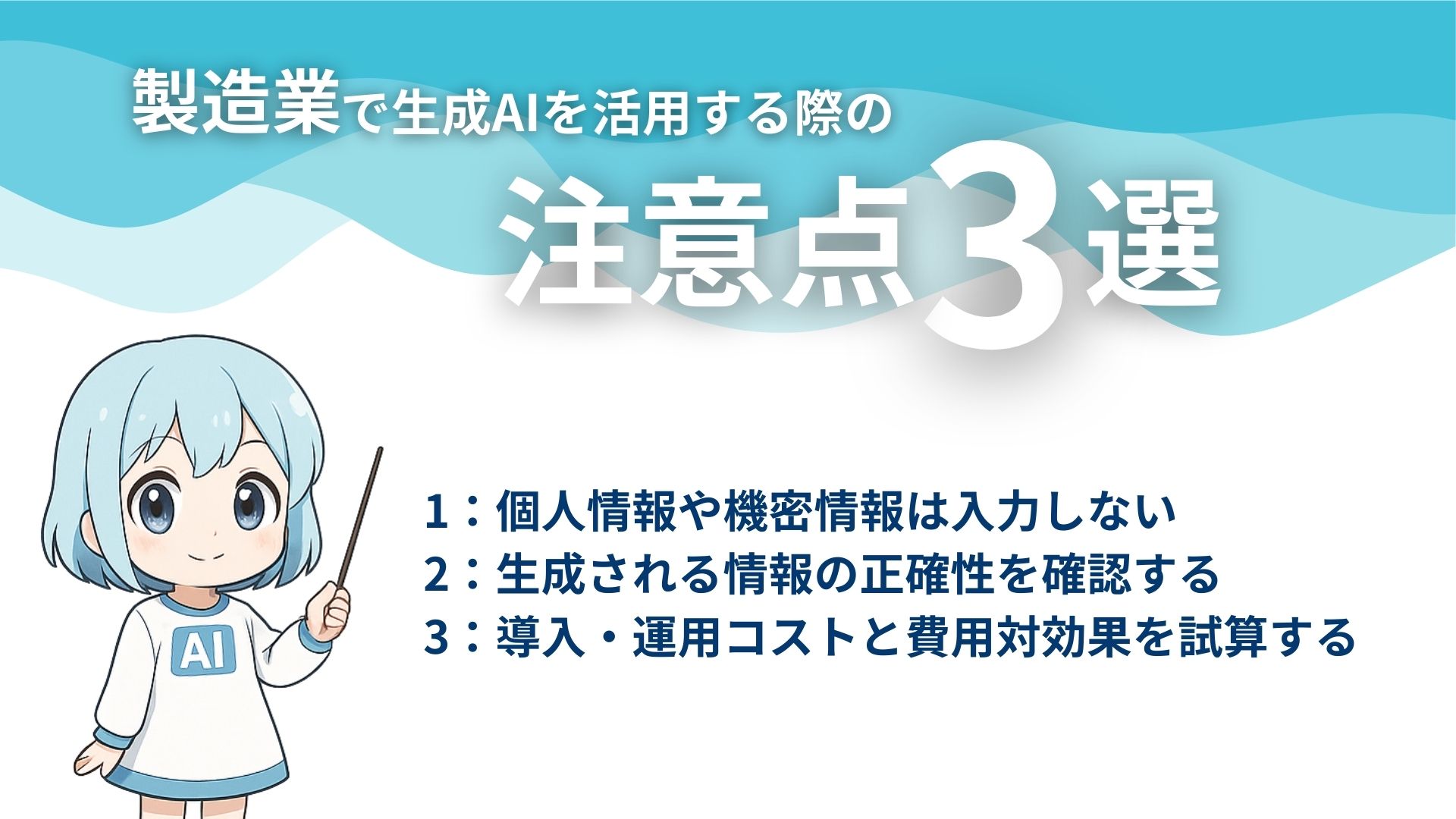 製造業で生成AIを活用する際の注意点3選
1：個人情報や機密情報は入力しない
2：生成される情報の正確性を確認する
3：導入・運用コストと費用対効果を試算する