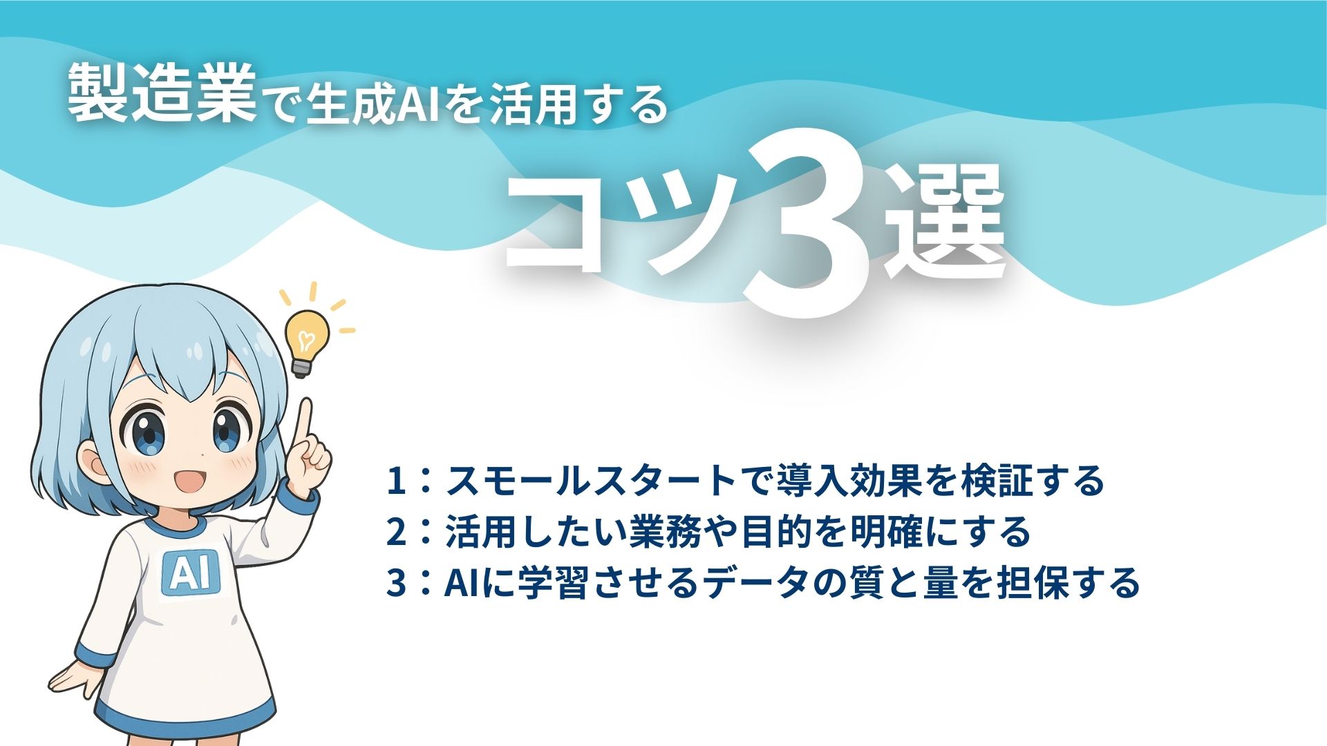 製造業で生成AIを活用するコツ3選
1：スモールスタートで導入効果を検証する
2：活用したい業務や目的を明確にする
3：AIに学習させるデータの質と量を担保する