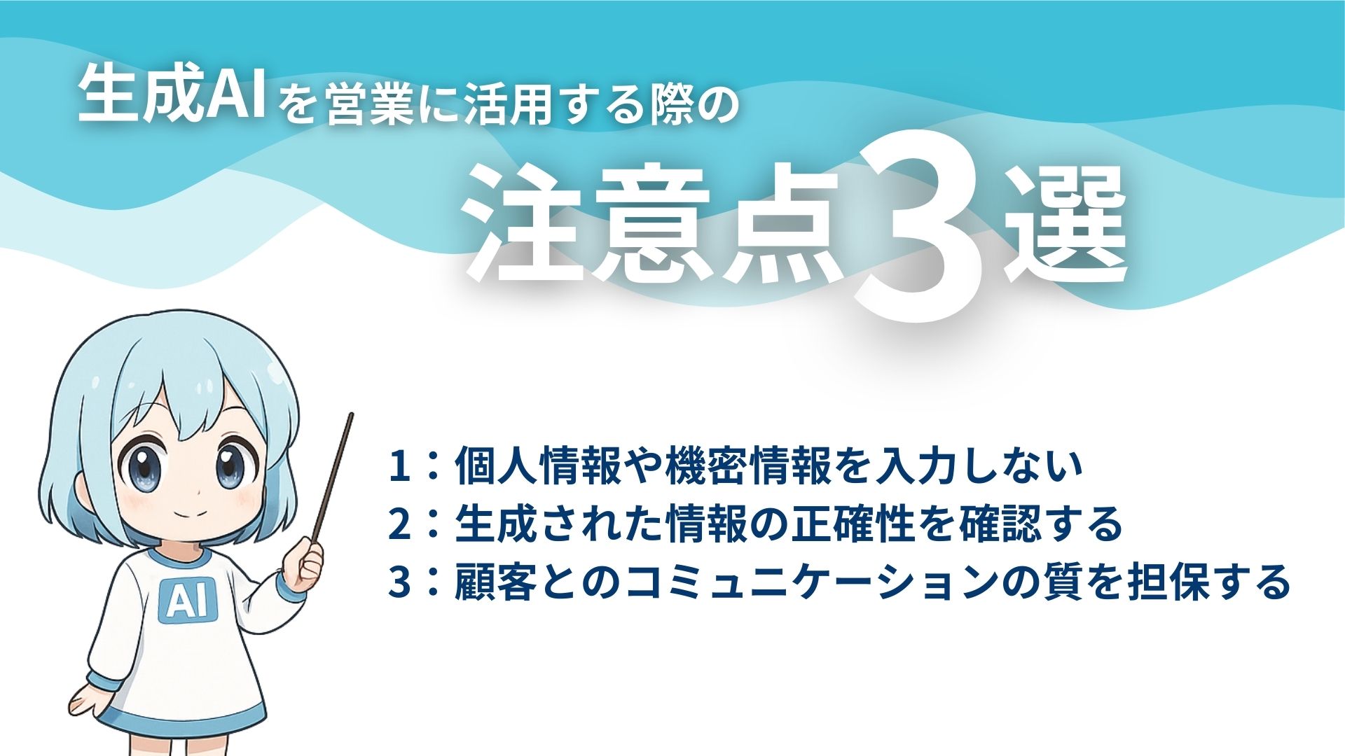生成AIを営業に活用する際の注意点3選
1：個人情報や機密情報を入力しない
2：生成された情報の正確性を確認する
3：顧客とのコミュニケーションの質を担保する