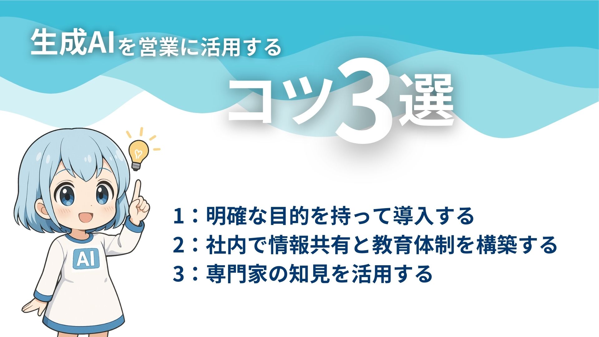 生成AIを営業に活用するコツ3選
1：明確な目的を持って導入する
2：社内で情報共有と教育体制を構築する
3：専門家の知見を活用する