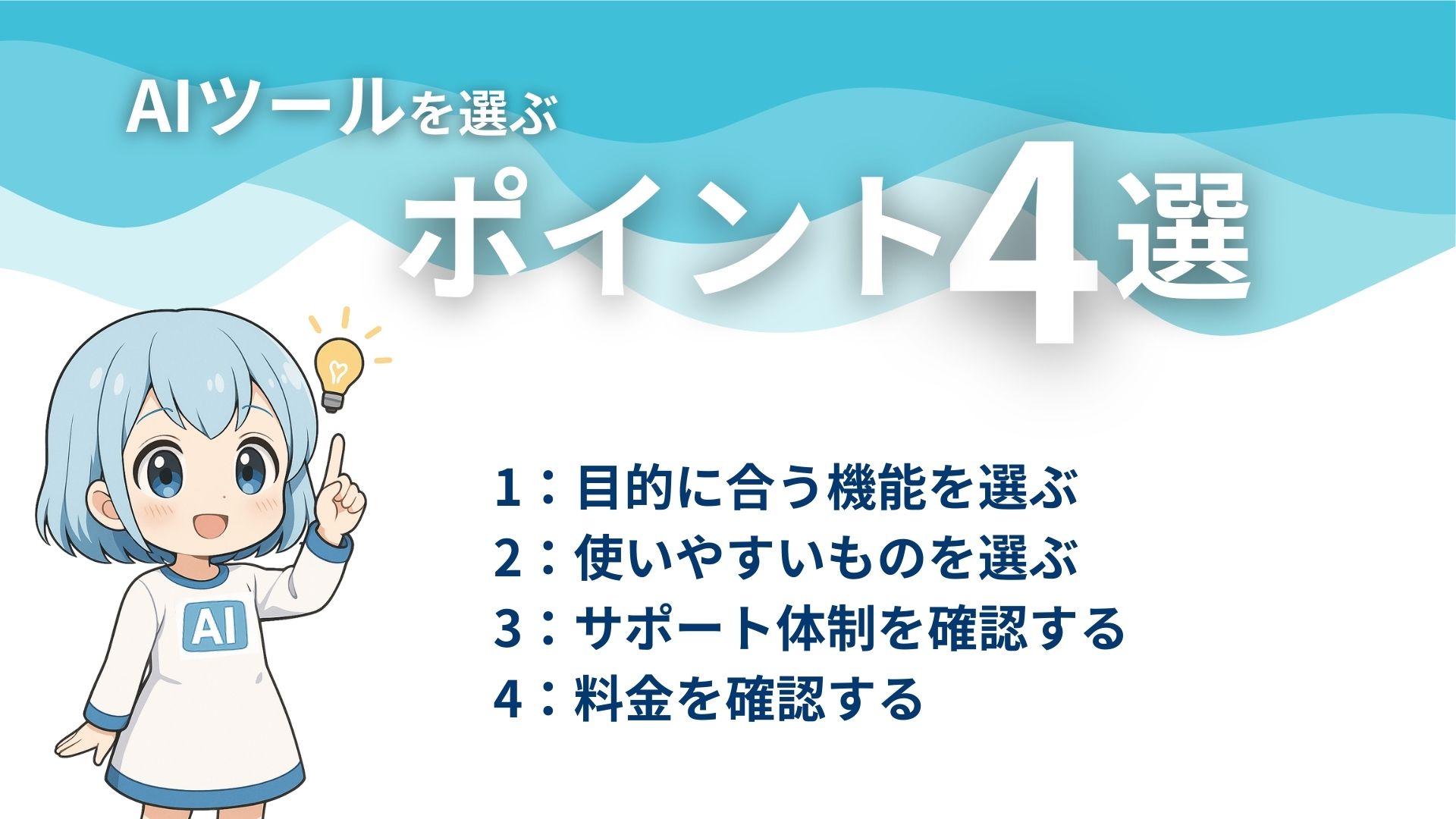 AIツールを選ぶポイント4選
1：目的に合う機能を選ぶ
2：使いやすいものを選ぶ
3：サポート体制を確認する
4：料金を確認する