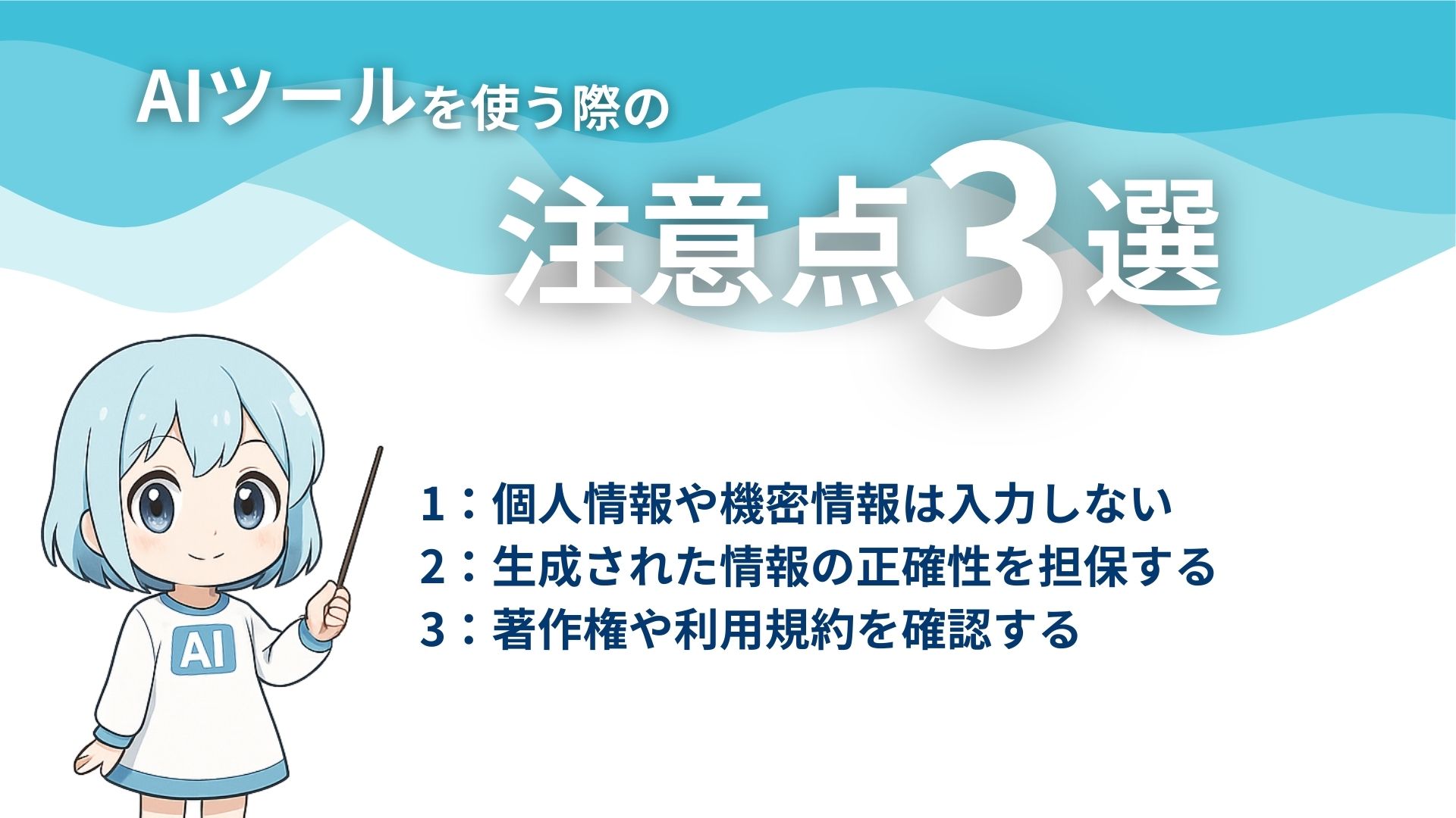 AIツールを使う際の注意点3選
1：個人情報や機密情報は入力しない
2：生成された情報の正確性を担保する
3：著作権や利用規約を確認する