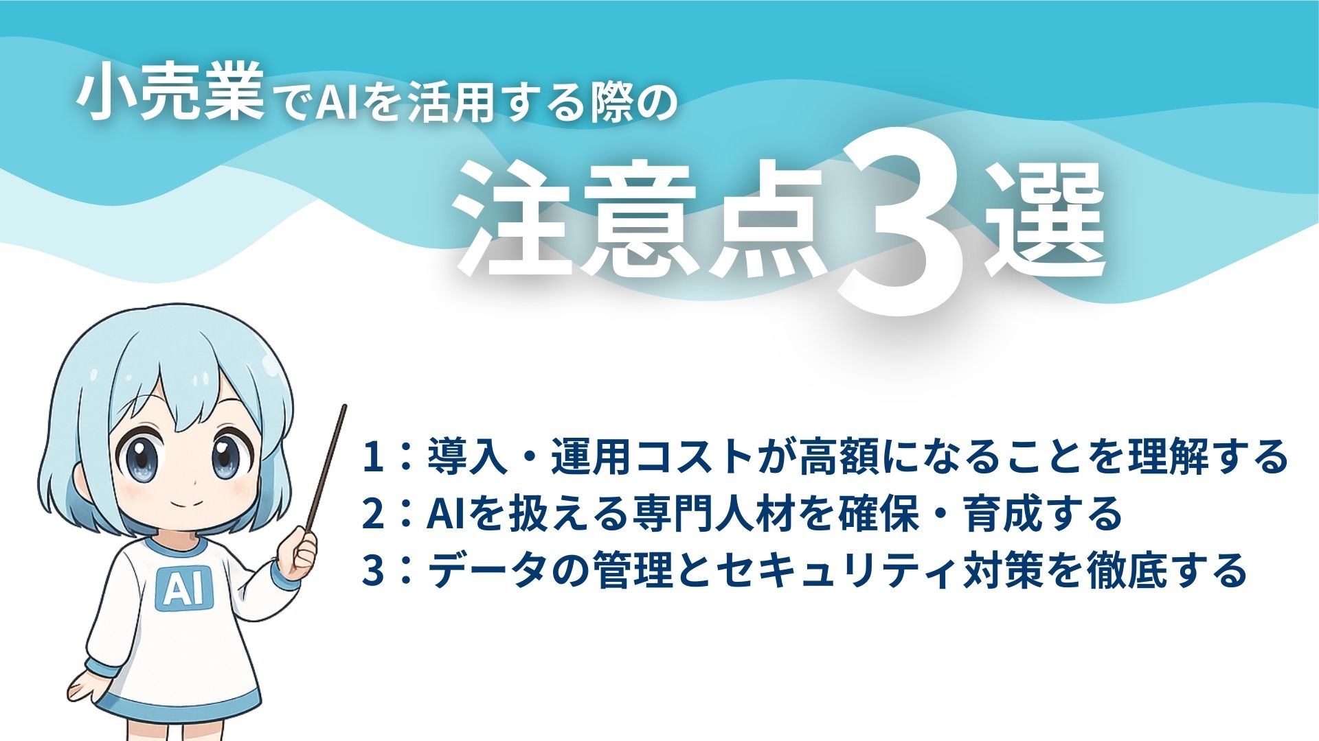 小売業でAIを活用する際の注意点3選
1：導入・運用コストが高額になることを理解する
2：AIを扱える専門人材を確保・育成する
3：データの管理とセキュリティ対策を徹底する