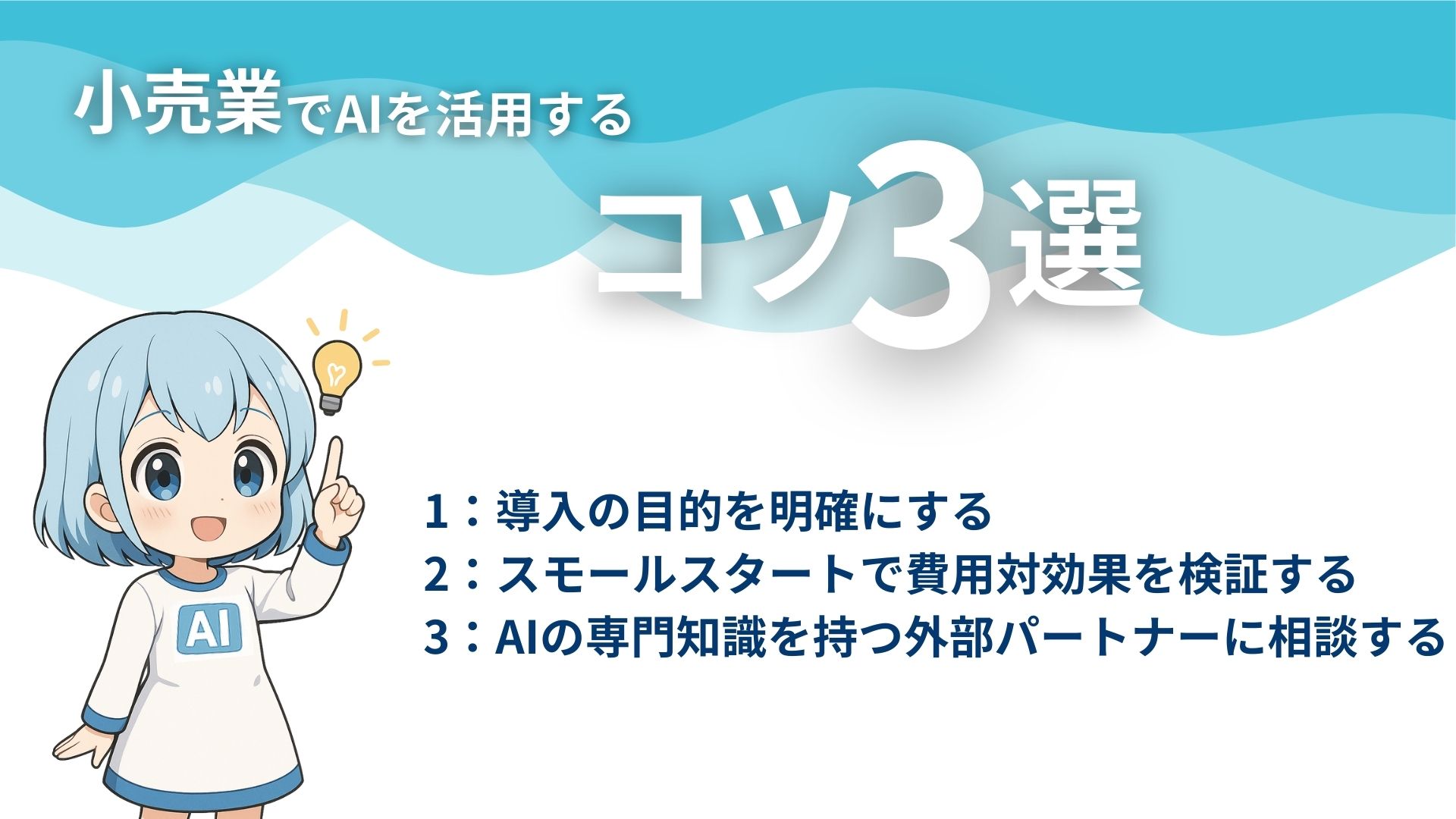 小売業でAIを活用するコツ3選
1：導入の目的を明確にする
2：スモールスタートで費用対効果を検証する
3：AIの専門知識を持つ外部パートナーに相談する