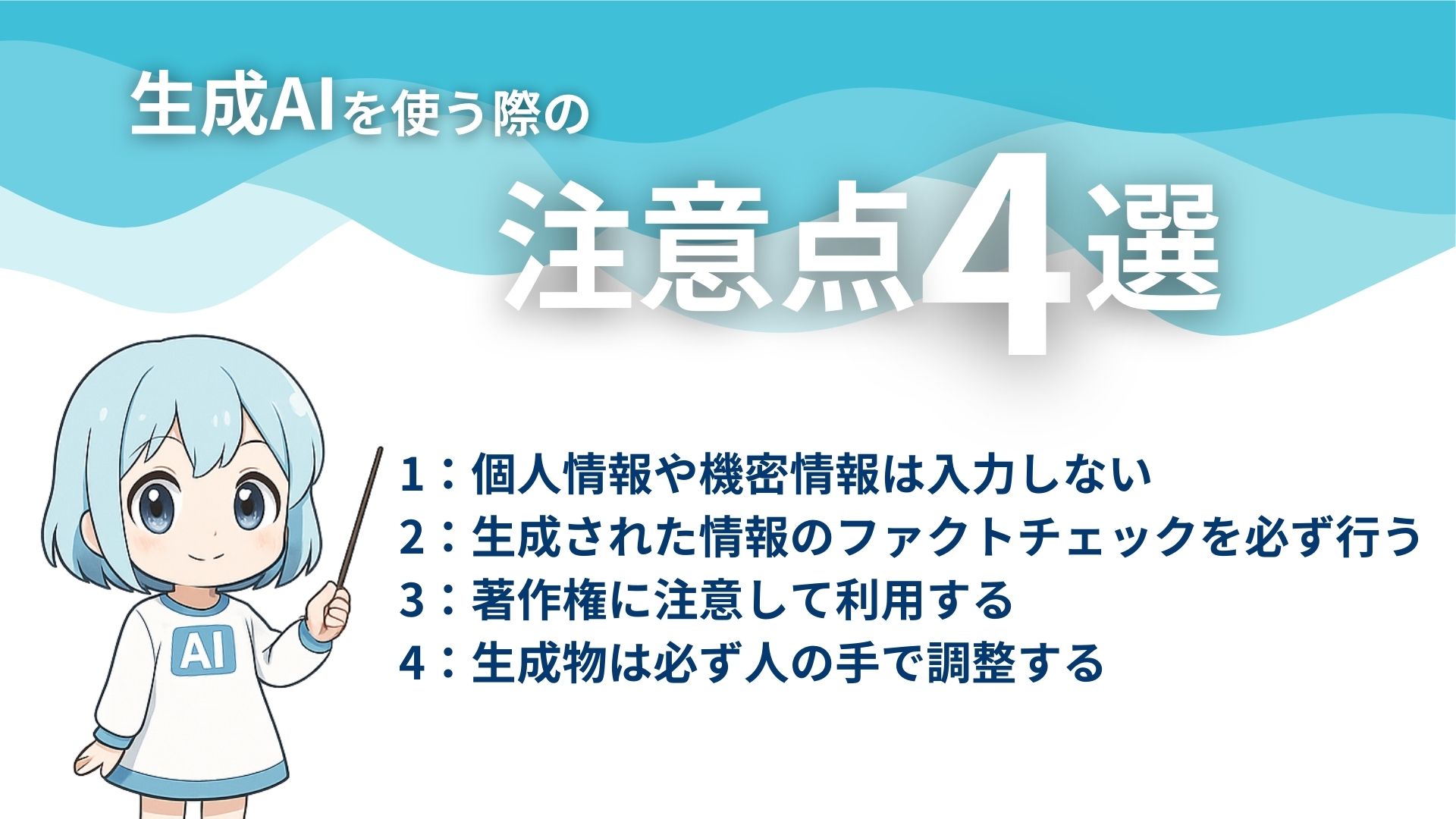 生成AIを使う際の注意点4選
1：個人情報や機密情報は入力しない
2：生成された情報のファクトチェックを必ず行う
3：著作権に注意して利用する
4：生成物は必ず人の手で調整する