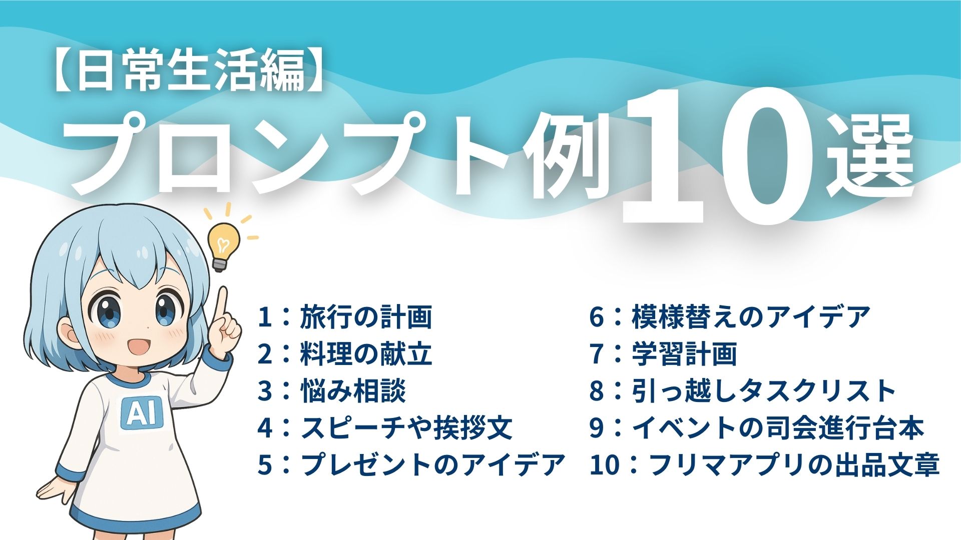 【日常生活編】
プロンプト例10選
1：旅行の計画
2：料理の献立
3：悩み相談
4：スピーチや挨拶文
5：プレゼントのアイデア
6：模様替えのアイデア
7：学習計画
8：引っ越しタスクリスト
9：イベントの司会進行台本
10：フリマアプリの出品文章