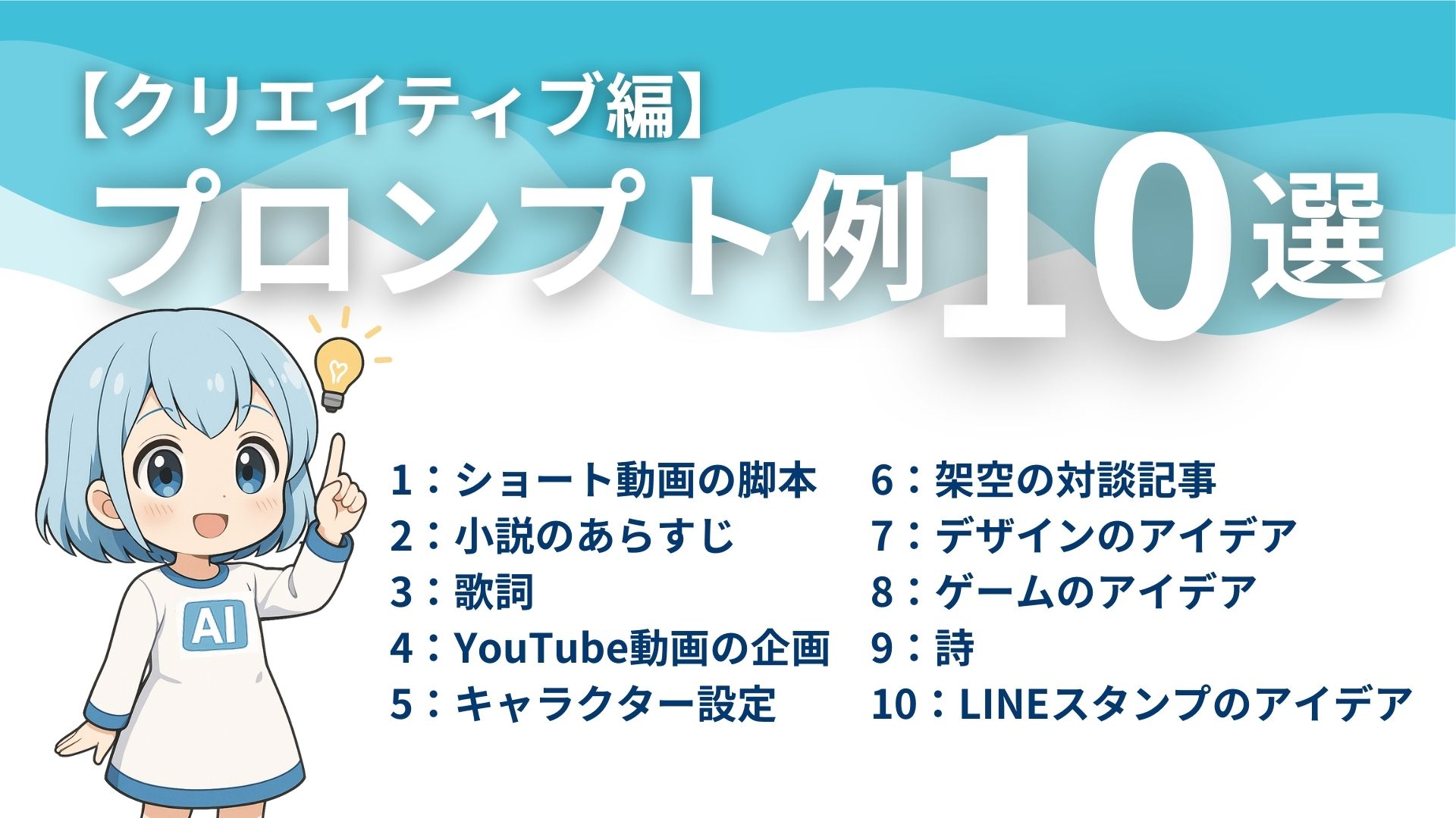 【クリエイティブ編】
プロンプト例10選
1：ショート動画の脚本
2：小説のあらすじ
3：歌詞
4：YouTube動画の企画
5：キャラクター設定
6：架空の対談記事
7：デザインのアイデア
8：ゲームのアイデア
9：詩
10：LINEスタンプのアイデア