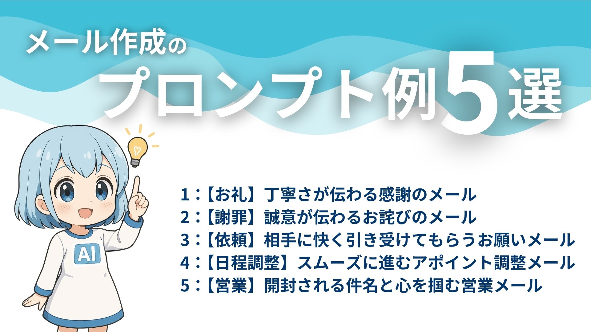 メール作成のプロンプト例5選
1：【お礼】丁寧さが伝わる感謝のメール
2：【謝罪】誠意が伝わるお詫びのメール
3：【依頼】相手に快く引き受けてもらうお願いメール
4：【日程調整】スムーズに進むアポイント調整メール
5：【営業】開封される件名と心を掴む営業メール